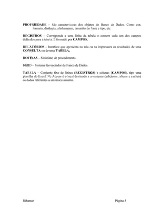 PROPRIEDADE – São características dos objetos do Banco de Dados. Como cor,
formato, distância, alinhamento, tamanho de fonte e tipo, etc.
REGISTROS – Corresponde a uma linha da tabela e contem cada um dos campos
definidos para a tabela. É formado por CAMPOS.
RELATÓRIOS – Interface que apresenta na tela ou na impressora os resultados de uma
CONSULTA ou de uma TABELA.
ROTINAS – Sinônimo de procedimento.
SGBD – Sistema Gerenciador de Banco de Dados.
TABELA – Conjunto fixo de linhas (REGISTROS) e colunas (CAMPOS), tipo uma
planilha do Excel. No Access é o local destinado a armazenar (adicionar, alterar e excluir)
os dados referentes a um único assunto.
Ribamar Página 5
 