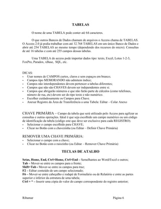 TABELAS
O nome de uma TABELA pode conter até 64 caracteres.
O que outros Bancos de Dados chamam de arquivos o Access chama de TABELAS.
O Access 2.0 já podia trabalhar com até 32.768 TABELAS em um único Banco de Dados e
abrir até 254 TABELAS ao mesmo tempo (dependendo dos recursos do micro). Consultas
de até 16 tabelas e com até 255 campos dessas tabelas.
Uma TABELA do access pode importar dados tipo: texto, Excel, Lotus 1-2-3,
FoxPro, Paradox, xBase, SQL, etc.
DICAS:
- Usar nomes de CAMPOS curtos, claros e sem espaços em branco;
- Campos tipo MEMORANDO não admitem índice;
- Campos não interdependentes devem pertencer a tabelas diferentes;
- Campos que não são CHAVES devem ser independentes entre si.
- Campos que abrigarão números e que não farão parte de cálculos (como telefones,
número de rua, etc) devem ser do tipo texto e não numérico.
- Escolher cuidadosamente os Campos para Chave.
- Anexar Registro da Área de Transferência a uma Tabela: Editar – Colar Anexo
CHAVE PRIMÁRIA – Campo da tabela que será utilizado pelo Access para agilizar as
consultas e outras operações. Ideal é que seja escolhido um campo numérico ou um código
de identificação da tabela (código este que deve ser exclusivo para cada REGISTRO).
- Selecionar o campo escolhido para CHAVE;
- Clicar no Botão com a chavezinha (ou Editar – Definir Chave Primária)
REMOVER UMA CHAVE PRIMÁRIA:
- Selecionar o campo com a chave;
- Clicar no Botão com o raiozinho (ou Editar – Remover Chave Primária)
TECLAS DE ATALHO
Setas, Home, End, Ctrl+Home, Ctrl+End – Semelhantes ao Word/Excel e outros;
Tab – Mover-se entre os campos para a frente;
Shift+Tab - Mover-se entre os campos para traz;
F2 – Editar conteúdo de um campo selecionado;
F6 – Mover-se entre cabeçalho e rodapé de Formulário ou de Relatório e entre as partes
superior e inferior da estrutura de uma tabela;
Ctrl + “ – Inserir uma cópia do valor do campo correspondente do registro anterior;
Ribamar Página 6
 