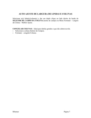 AUTO AJUSTE DE LARGURA DE LINHAS E COLUNAS
Selecionar a(s) linha(s)/coluna(s) e dar um duplo clique no lado direito da borda do
SELETOR DE CAMPO DA COLUNA (nome do campo) ou Menu Formatar – Largura
da Coluna – Melhor Ajuste.
CONGELAR COLUNAS – Ideal para tabelas grandes e que não cabem na tela.
- Selecionar a coluna (Seletor de Campo);
- Formatar – congelar Colunas.
Ribamar Página 7
 