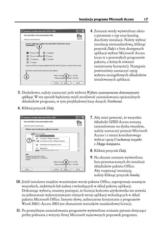 Instalacja programu Microsoft Access         17


                                                  4. Zostanie wtedy wyświetlone okno
                                                    z pytaniem o typ oraz katalog
                                                    docelowy instalacji. Należy wybrać
                                                    instalację niestandardową, kliknąć
               4
                                                    przycisk Dalej i z listy dostępnych
                                                    aplikacji wybrać Microsoft Access
                                                    (oraz te z pozostałych programów
                                                    pakietu, z których również
                                                    zamierzamy korzystać). Następnie
                                                    powinniśmy zaznaczyć opcję
                                 6                  wyboru szczegółowych składników
      5
                                                    instalowanych aplikacji.


 5. Dodatkowo, należy zaznaczyć pole wyboru Wybierz zaawansowane dostosowywanie
   aplikacji. W ten sposób będziemy mieli możliwość zainstalowania opcjonalnych
   składników programu, w tym przykładowej bazy danych Northwind.

 6. Kliknij przycisk Dalej.

                                                  7. Aby mieć pewność, że wszystkie
                                                    składniki SZBD Access zostaną
                                                    zainstalowane na dysku twardym,
                                                    należy zaznaczyć pozycje Microsoft
                                                    Access i z menu kontekstowego
          7                                         wybrać opcję Uruchamiaj wszystko
                                                    z Mojego komputera.

                                                  8. Kliknij przycisk Dalej.
                                                  9. Na ekranie zostanie wyświetlona
                                 8                  lista przeznaczonych do instalacji
                                                    składników pakietu Office.
                                                    Aby rozpocząć instalację,
                                                    należy kliknąć przycisk Instaluj.

10. Jeżeli instalator znajdzie wcześniejsze wersje pakietu Office, zaproponuje usunięcie
   wszystkich, niektórych lub żadnej z wchodzących w skład pakietu aplikacji.
   Dokonując wyboru, musimy pamiętać, że licencja końcowa użytkownika nie zezwala
   na jednoczesne wykorzystywanie różnych wersji aplikacji wchodzących w skład
   pakietu Microsoft Office. Innymi słowy, jednoczesne korzystanie z programów
   Word 2002 i Access 2003 jest złamaniem warunków standardowej licencji.

11. Po pomyślnym zainstalowaniu programów wyświetlone zostanie pytanie dotyczące
   próby pobrania z witryny firmy Microsoft najnowszych poprawek programu.
 