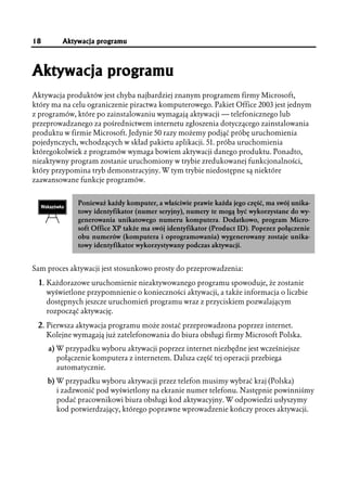 18       Aktywacja programu



Aktywacja programu
Aktywacja produktów jest chyba najbardziej znanym programem firmy Microsoft,
który ma na celu ograniczenie piractwa komputerowego. Pakiet Office 2003 jest jednym
z programów, które po zainstalowaniu wymagają aktywacji — telefonicznego lub
przeprowadzanego za pośrednictwem internetu zgłoszenia dotyczącego zainstalowania
produktu w firmie Microsoft. Jedynie 50 razy możemy podjąć próbę uruchomienia
pojedynczych, wchodzących w skład pakietu aplikacji. 51. próba uruchomienia
któregokolwiek z programów wymaga bowiem aktywacji danego produktu. Ponadto,
nieaktywny program zostanie uruchomiony w trybie zredukowanej funkcjonalności,
który przypomina tryb demonstracyjny. W tym trybie niedostępne są niektóre
zaawansowane funkcje programów.


              Ponieważ każdy komputer, a właściwie prawie każda jego część, ma swój unika-
              towy identyfikator (numer seryjny), numery te mogą być wykorzystane do wy-
              generowania unikatowego numeru komputera. Dodatkowo, program Micro-
              soft Office XP także ma swój identyfikator (Product ID). Poprzez połączenie
              obu numerów (komputera i oprogramowania) wygenerowany zostaje unika-
              towy identyfikator wykorzystywany podczas aktywacji.


Sam proces aktywacji jest stosunkowo prosty do przeprowadzenia:

 1. Każdorazowe uruchomienie nieaktywowanego programu spowoduje, że zostanie
     wyświetlone przypomnienie o konieczności aktywacji, a także informacja o liczbie
     dostępnych jeszcze uruchomień programu wraz z przyciskiem pozwalającym
     rozpocząć aktywację.

 2. Pierwsza aktywacja programu może zostać przeprowadzona poprzez internet.
     Kolejne wymagają już zatelefonowania do biura obsługi firmy Microsoft Polska.
     a) W przypadku wyboru aktywacji poprzez internet niezbędne jest wcześniejsze
        połączenie komputera z internetem. Dalsza część tej operacji przebiega
        automatycznie.
     b) W przypadku wyboru aktywacji przez telefon musimy wybrać kraj (Polska)
        i zadzwonić pod wyświetlony na ekranie numer telefonu. Następnie powinniśmy
        podać pracownikowi biura obsługi kod aktywacyjny. W odpowiedzi usłyszymy
        kod potwierdzający, którego poprawne wprowadzenie kończy proces aktywacji.
 