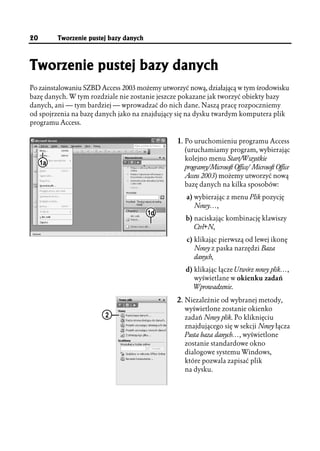 20        Tworzenie pustej bazy danych



Tworzenie pustej bazy danych
Po zainstalowaniu SZBD Access 2003 możemy utworzyć nową, działającą w tym środowisku
bazę danych. W tym rozdziale nie zostanie jeszcze pokazane jak tworzyć obiekty bazy
danych, ani — tym bardziej — wprowadzać do nich dane. Naszą pracę rozpoczniemy
od spojrzenia na bazę danych jako na znajdujący się na dysku twardym komputera plik
programu Access.

                                               1. Po uruchomieniu programu Access
                                                  (uruchamiamy program, wybierając
                                                  kolejno menu Start/Wszystkie
     1a
                                                  programy/Microsoft Office/ Microsoft Office
                                                  Access 2003) możemy utworzyć nową
                                                  bazę danych na kilka sposobów:
                                                  a) wybierając z menu Plik pozycję
                                                     Nowy…,
                                         1d
                                                  b) naciskając kombinację klawiszy
                                                     Ctrl+N,
                                                  c) klikając pierwszą od lewej ikonę
                                                     Nowy z paska narzędzi Baza
                                                     danych,
                                                  d) klikając łącze Utwórz nowy plik…,
                                                     wyświetlane w okienku zadań
                                                     Wprowadzenie.

                                               2. Niezależnie od wybranej metody,
                                                  wyświetlone zostanie okienko
                         2                        zadań Nowy plik. Po kliknięciu
                                                  znajdującego się w sekcji Nowy łącza
                                                  Pusta baza danych…, wyświetlone
                                                  zostanie standardowe okno
                                                  dialogowe systemu Windows,
                                                  które pozwala zapisać plik
                                                  na dysku.
 
