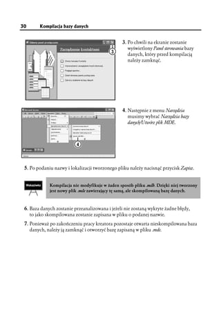 30       Kompilacja bazy danych


                                                  3. Po chwili na ekranie zostanie
                                                    wyświetlony Panel sterowania bazy
                                            3       danych, który przed kompilacją
                                                    należy zamknąć.




                                                  4. Następnie z menu Narzędzia
                                                    musimy wybrać Narzędzia bazy
                                                    danych/Utwórz plik MDE.



                           4



 5. Po podaniu nazwy i lokalizacji tworzonego pliku należy nacisnąć przycisk Zapisz.


              Kompilacja nie modyfikuje w żaden sposób pliku .mdb. Dzięki niej tworzony
              jest nowy plik .mde zawierający tę samą, ale skompilowaną bazę danych.



 6. Baza danych zostanie przeanalizowana i jeżeli nie zostaną wykryte żadne błędy,
     to jako skompilowana zostanie zapisana w pliku o podanej nazwie.

 7. Ponieważ po zakończeniu pracy kreatora pozostaje otwarta nieskompilowana baza
     danych, należy ją zamknąć i otworzyć bazę zapisaną w pliku .mde.
 