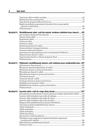 4            Spis treści


                  Tworzenie tabel w widoku projektu.................................................................................. 64
                  Definiujemy klucz podstawowy ........................................................................................ 71
                  Typy danych programu Microsoft Access ....................................................................... 75
                  Reguły sprawdzania poprawności (warunki, które muszą spełnić
                   zapisane w tabeli dane) .....................................................................................................80
                  Podsumowanie.....................................................................................................................84

Rozdział 4. Modyfikowanie tabel, czyli jak zmienić strukturę obiektów bazy danych ........85
                  Jak zarządzać obiektami bazy danych?............................................................................. 85
                  Zmiana nazwy tabeli ...........................................................................................................87
                  Kopiowanie tabeli................................................................................................................89
                  Usuwanie tabeli.................................................................................................................... 91
                  Ukrywanie tabeli..................................................................................................................92
                  Dodawanie kolumn do tabeli ............................................................................................94
                  Zmiana definicji istniejącej kolumny............................................................................... 95
                  Usuwanie wybranych kolumn ...........................................................................................98
                  Automatyczne wprowadzenie zmian w powiązanych obiektach .................................99
                  Eksportowanie danych z tabeli........................................................................................ 100
                  Importowanie danych z arkusza programu Excel ........................................................ 102
                  Podsumowanie................................................................................................................... 105

Rozdział 5. Pobieranie i modyfikowanie danych, czyli codzienna praca użytkownika bazy ..107
                  Jak korzystać z bazy danych?............................................................................................ 107
                  Wstawianie danych bezpośrednio do tabeli .................................................................. 109
                  Wstawianie danych za pomocą formularza....................................................................113
                  Wyszukiwanie danych w tabeli .........................................................................................115
                  Wyszukiwanie danych za pomocą formularza ..............................................................117
                  Filtrowanie danych.............................................................................................................118
                  Usuwanie danych z tabeli ................................................................................................. 120
                  Usuwanie danych za pomocą formularza...................................................................... 122
                  Modyfikowanie danych w tabeli ..................................................................................... 123
                  Modyfikowanie danych za pomocą formularza........................................................... 124
                  Podsumowanie................................................................................................................... 125

Rozdział 6. Łączenie tabel, czyli do czego służą relacje...................................................................127
                  Jak podzielić przechowywane w bazie informacje między odpowiednie tabele? ..... 127
                  Łączenie tabel związkiem typu jeden do jednego.......................................................... 130
                  Łączenie tabel związkiem typu jeden do wielu .............................................................. 135
                  Łączenie tabel związkiem typu wiele do wielu............................................................... 138
                  Diagram E/R przykładowej bazy danych Northwind ..................................................141
                  Tworzymy projekt przykładowej bazy danych.............................................................. 143
                  Tabele słownikowe............................................................................................................. 145
                  Tabele podrzędne............................................................................................................... 147
                  Tabela nadrzędna............................................................................................................... 149
                  Tabela łącznikowa.............................................................................................................. 152
                  Korzystanie z tabeli łącznikowej ..................................................................................... 154
                  Określamy więzy integralności (spójności) danych zapisanych
                    w połączonych tabelach ................................................................................................. 156
                  Wprowadzanie przykładowych danych ......................................................................... 159
                  Usuwanie relacji ..................................................................................................................161
 
