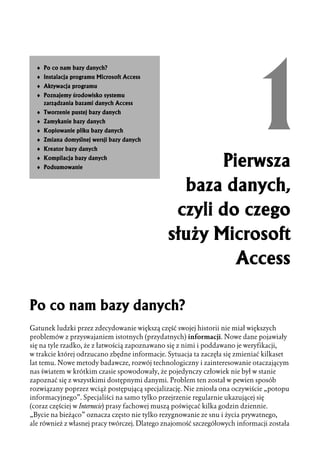 ♦ Po co nam bazy danych?
  ♦ Instalacja programu Microsoft Access
  ♦ Aktywacja programu
  ♦ Poznajemy środowisko systemu
    zarządzania bazami danych Access
  ♦ Tworzenie pustej bazy danych
  ♦ Zamykanie bazy danych
  ♦ Kopiowanie pliku bazy danych
  ♦ Zmiana domyślnej wersji bazy danych
  ♦ Kreator bazy danych
  ♦ Kompilacja bazy danych
  ♦ Podsumowanie                                     Pierwsza
                                                baza danych,
                                               czyli do czego
                                              służy Microsoft
                                                       Access

Po co nam bazy danych?
Gatunek ludzki przez zdecydowanie większą część swojej historii nie miał większych
problemów z przyswajaniem istotnych (przydatnych) informacji. Nowe dane pojawiały
się na tyle rzadko, że z łatwością zapoznawano się z nimi i poddawano je weryfikacji,
w trakcie której odrzucano zbędne informacje. Sytuacja ta zaczęła się zmieniać kilkaset
lat temu. Nowe metody badawcze, rozwój technologiczny i zainteresowanie otaczającym
nas światem w krótkim czasie spowodowały, że pojedynczy człowiek nie był w stanie
zapoznać się z wszystkimi dostępnymi danymi. Problem ten został w pewien sposób
rozwiązany poprzez wciąż postępującą specjalizację. Nie zniosła ona oczywiście „potopu
informacyjnego”. Specjaliści na samo tylko przejrzenie regularnie ukazującej się
(coraz częściej w Internecie) prasy fachowej muszą poświęcać kilka godzin dziennie.
„Bycie na bieżąco” oznacza często nie tylko rezygnowanie ze snu i życia prywatnego,
ale również z własnej pracy twórczej. Dlatego znajomość szczegółowych informacji została
 