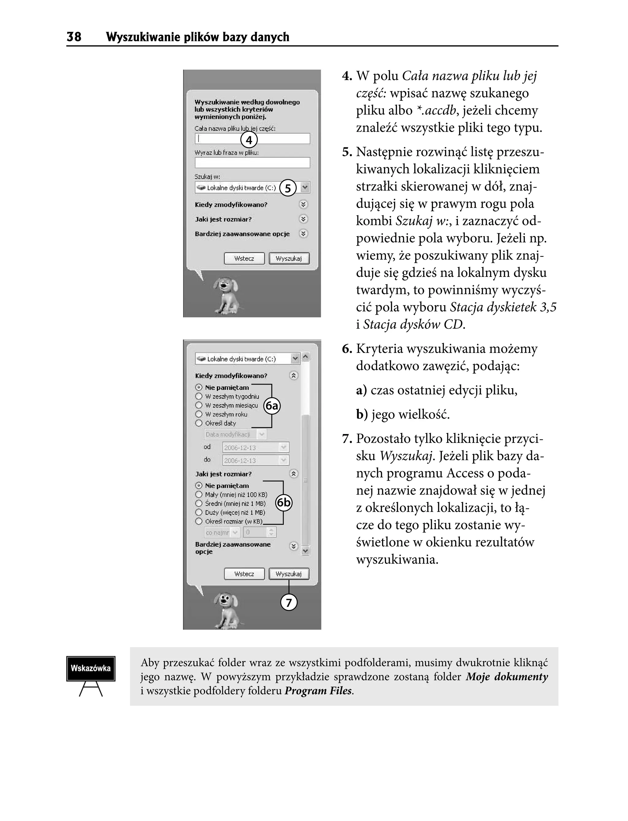 38   Wyszukiwanie plików bazy danych


                                                 4. W polu Cała nazwa pliku lub jej
                                                    część: wpisać nazwę szukanego
                                                    pliku albo *.accdb, jeżeli chcemy
                                                    znaleźć wszystkie pliki tego typu.
                              4
                                                 5. Następnie rozwinąć listę przeszu-
                                                    kiwanych lokalizacji kliknięciem
                                       5            strzałki skierowanej w dół, znaj-
                                                    dującej się w prawym rogu pola
                                                    kombi Szukaj w:, i zaznaczyć od-
                                                    powiednie pola wyboru. Jeżeli np.
                                                    wiemy, że poszukiwany plik znaj-
                                                    duje się gdzieś na lokalnym dysku
                                                    twardym, to powinniśmy wyczyś-
                                                    cić pola wyboru Stacja dyskietek 3,5
                                                    i Stacja dysków CD.
                                                 6. Kryteria wyszukiwania możemy
                                                    dodatkowo zawęzić, podając:
                                                    a) czas ostatniej edycji pliku,
                                  6a
                                                    b) jego wielkość.
                                                 7. Pozostało tylko kliknięcie przyci-
                                                    sku Wyszukaj. Jeżeli plik bazy da-
                                                    nych programu Access o poda-
                                                    nej nazwie znajdował się w jednej
                                    6b              z określonych lokalizacji, to łą-
                                                    cze do tego pliku zostanie wy-
                                                    świetlone w okienku rezultatów
                                                    wyszukiwania.


                                       7



          Aby przeszukać folder wraz ze wszystkimi podfolderami, musimy dwukrotnie kliknąć
          jego nazwę. W powyższym przykładzie sprawdzone zostaną folder Moje dokumenty
          i wszystkie podfoldery folderu Program Files.
 
