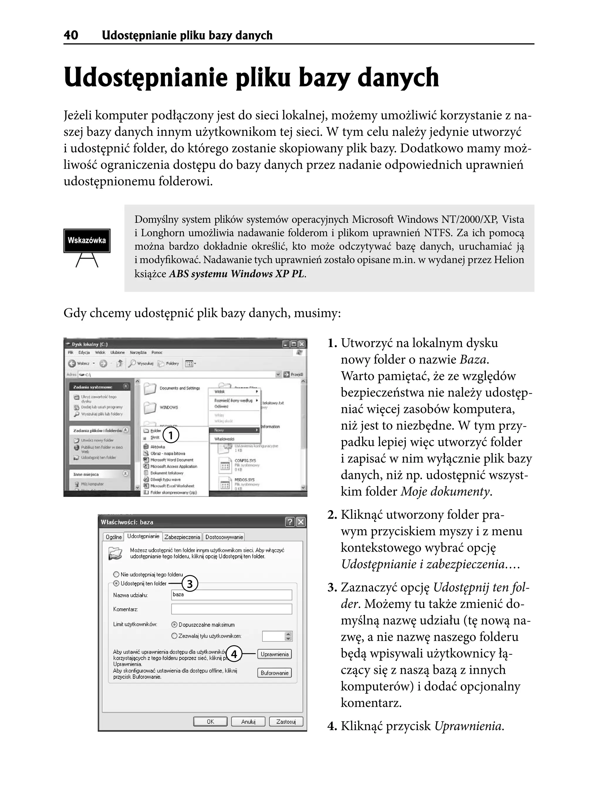 40    Udostêpnianie pliku bazy danych


Udostêpnianie pliku bazy danych
Jeżeli komputer podłączony jest do sieci lokalnej, możemy umożliwić korzystanie z na-
szej bazy danych innym użytkownikom tej sieci. W tym celu należy jedynie utworzyć
i udostępnić folder, do którego zostanie skopiowany plik bazy. Dodatkowo mamy moż-
liwość ograniczenia dostępu do bazy danych przez nadanie odpowiednich uprawnień
udostępnionemu folderowi.

            Domyślny system plików systemów operacyjnych Microsoft Windows NT/2000/XP, Vista
            i Longhorn umożliwia nadawanie folderom i plikom uprawnień NTFS. Za ich pomocą
            można bardzo dokładnie określić, kto może odczytywać bazę danych, uruchamiać ją
            i modyfikować. Nadawanie tych uprawnień zostało opisane m.in. w wydanej przez Helion
            książce ABS systemu Windows XP PL.


Gdy chcemy udostępnić plik bazy danych, musimy:

                                                     1. Utworzyć na lokalnym dysku
                                                        nowy folder o nazwie Baza.
                                                        Warto pamiętać, że ze względów
                                                        bezpieczeństwa nie należy udostęp-
                                                        niać więcej zasobów komputera,
                                                        niż jest to niezbędne. W tym przy-
                   1
                                                        padku lepiej więc utworzyć folder
                                                        i zapisać w nim wyłącznie plik bazy
                                                        danych, niż np. udostępnić wszyst-
                                                        kim folder Moje dokumenty.
                                                     2. Kliknąć utworzony folder pra-
                                                        wym przyciskiem myszy i z menu
                                                        kontekstowego wybrać opcję
                                                        Udostępnianie i zabezpieczenia….
                       3                             3. Zaznaczyć opcję Udostępnij ten fol-
                                                        der. Możemy tu także zmienić do-
                                                        myślną nazwę udziału (tę nową na-
                                                        zwę, a nie nazwę naszego folderu
                                4                       będą wpisywali użytkownicy łą-
                                                        czący się z naszą bazą z innych
                                                        komputerów) i dodać opcjonalny
                                                        komentarz.
                                                     4. Kliknąć przycisk Uprawnienia.
 