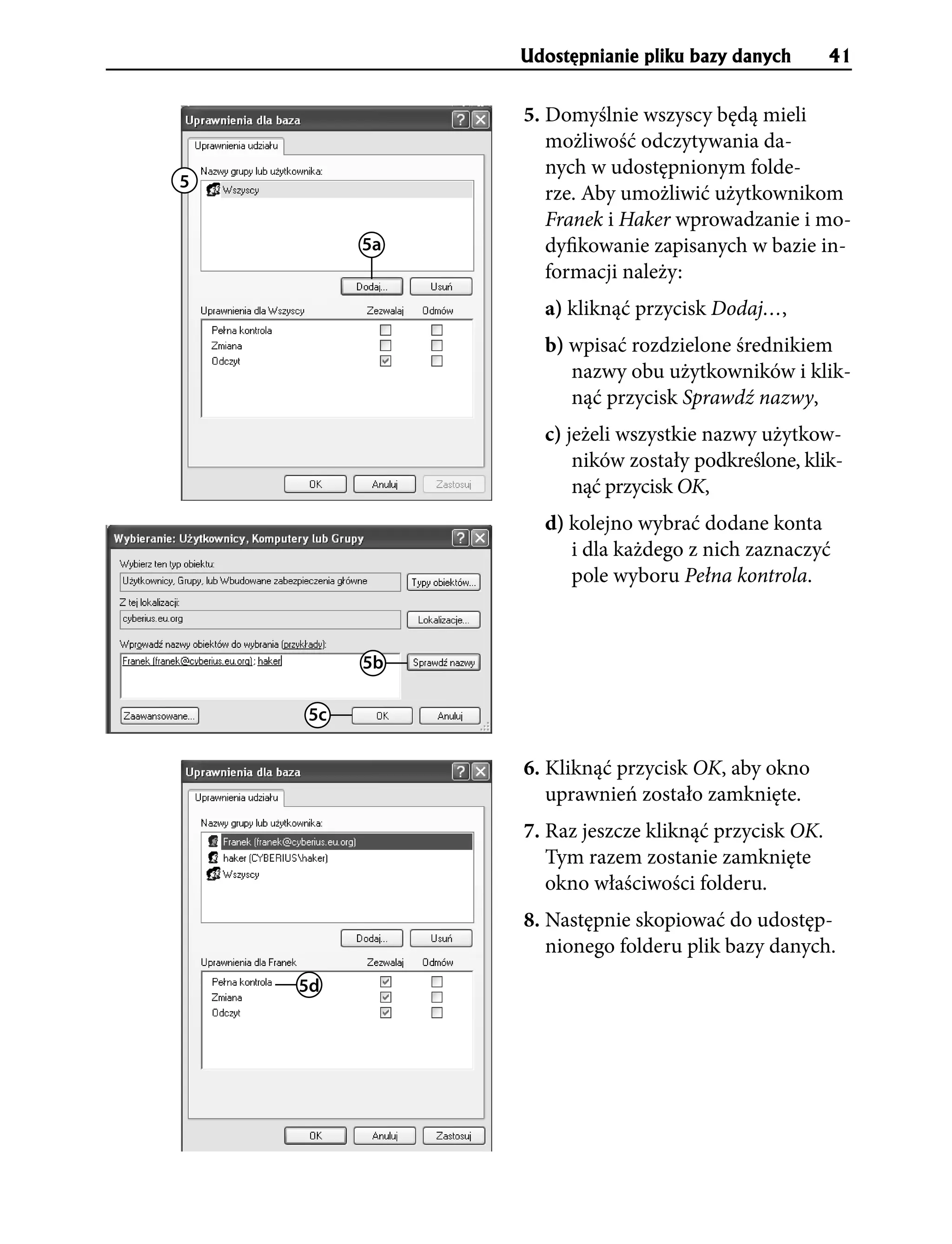 Udostêpnianie pliku bazy danych       41


              5. Domyślnie wszyscy będą mieli
                 możliwość odczytywania da-
                 nych w udostępnionym folde-
5
                 rze. Aby umożliwić użytkownikom
                 Franek i Haker wprowadzanie i mo-
         5a      dyfikowanie zapisanych w bazie in-
                 formacji należy:
                a) kliknąć przycisk Dodaj…,
                b) wpisać rozdzielone średnikiem
                   nazwy obu użytkowników i klik-
                   nąć przycisk Sprawdź nazwy,
                c) jeżeli wszystkie nazwy użytkow-
                    ników zostały podkreślone, klik-
                    nąć przycisk OK,
                d) kolejno wybrać dodane konta
                   i dla każdego z nich zaznaczyć
                   pole wyboru Pełna kontrola.



         5b

    5c

              6. Kliknąć przycisk OK, aby okno
                 uprawnień zostało zamknięte.
              7. Raz jeszcze kliknąć przycisk OK.
                 Tym razem zostanie zamknięte
                 okno właściwości folderu.
              8. Następnie skopiować do udostęp-
                 nionego folderu plik bazy danych.
    5d
 