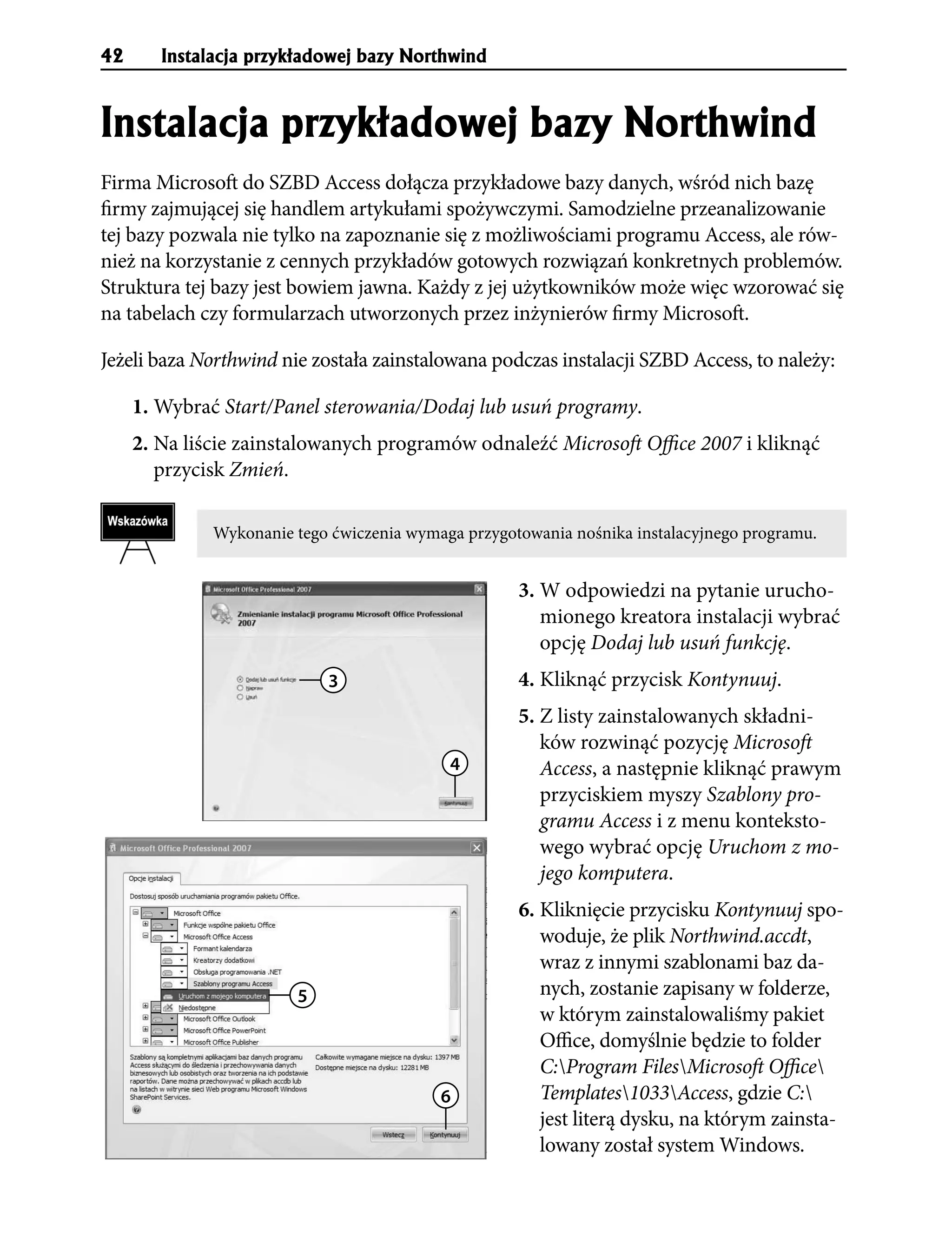 42      Instalacja przyk³adowej bazy Northwind


Instalacja przyk³adowej bazy Northwind
Firma Microsoft do SZBD Access dołącza przykładowe bazy danych, wśród nich bazę
firmy zajmującej się handlem artykułami spożywczymi. Samodzielne przeanalizowanie
tej bazy pozwala nie tylko na zapoznanie się z możliwościami programu Access, ale rów-
nież na korzystanie z cennych przykładów gotowych rozwiązań konkretnych problemów.
Struktura tej bazy jest bowiem jawna. Każdy z jej użytkowników może więc wzorować się
na tabelach czy formularzach utworzonych przez inżynierów firmy Microsoft.

Jeżeli baza Northwind nie została zainstalowana podczas instalacji SZBD Access, to należy:

     1. Wybrać Start/Panel sterowania/Dodaj lub usuń programy.
     2. Na liście zainstalowanych programów odnaleźć Microsoft Office 2007 i kliknąć
        przycisk Zmień.

              Wykonanie tego ćwiczenia wymaga przygotowania nośnika instalacyjnego programu.


                                                     3. W odpowiedzi na pytanie urucho-
                                                        mionego kreatora instalacji wybrać
                                                        opcję Dodaj lub usuń funkcję.
                            3                        4. Kliknąć przycisk Kontynuuj.
                                                     5. Z listy zainstalowanych składni-
                                                        ków rozwinąć pozycję Microsoft
                                            4           Access, a następnie kliknąć prawym
                                                        przyciskiem myszy Szablony pro-
                                                        gramu Access i z menu konteksto-
                                                        wego wybrać opcję Uruchom z mo-
                                                        jego komputera.
                                                     6. Kliknięcie przycisku Kontynuuj spo-
                                                        woduje, że plik Northwind.accdt,
                                                        wraz z innymi szablonami baz da-
                        5                               nych, zostanie zapisany w folderze,
                                                        w którym zainstalowaliśmy pakiet
                                                        Office, domyślnie będzie to folder
                                                        C:Program FilesMicrosoft Office
                                           6            Templates1033Access, gdzie C:
                                                        jest literą dysku, na którym zainsta-
                                                        lowany został system Windows.
 