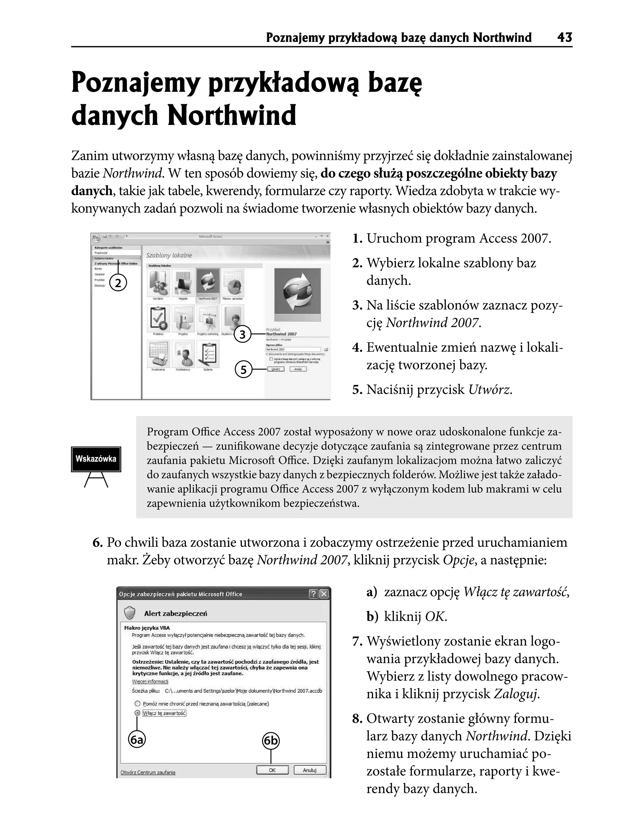 Poznajemy przyk³adow¹ bazê danych Northwind                 43


Poznajemy przyk³adow¹ bazê
danych Northwind
Zanim utworzymy własną bazę danych, powinniśmy przyjrzeć się dokładnie zainstalowanej
bazie Northwind. W ten sposób dowiemy się, do czego służą poszczególne obiekty bazy
danych, takie jak tabele, kwerendy, formularze czy raporty. Wiedza zdobyta w trakcie wy-
konywanych zadań pozwoli na świadome tworzenie własnych obiektów bazy danych.

                                                          1. Uruchom program Access 2007.
                                                          2. Wybierz lokalne szablony baz
       2                                                     danych.
                                                          3. Na liście szablonów zaznacz pozy-
                                                             cję Northwind 2007.
                                   3
                                                          4. Ewentualnie zmień nazwę i lokali-
                                   5                         zację tworzonej bazy.
                                                          5. Naciśnij przycisk Utwórz.

                Program Office Access 2007 został wyposażony w nowe oraz udoskonalone funkcje za-
                bezpieczeń — zunifikowane decyzje dotyczące zaufania są zintegrowane przez centrum
                zaufania pakietu Microsoft Office. Dzięki zaufanym lokalizacjom można łatwo zaliczyć
                do zaufanych wszystkie bazy danych z bezpiecznych folderów. Możliwe jest także załado-
                wanie aplikacji programu Office Access 2007 z wyłączonym kodem lub makrami w celu
                zapewnienia użytkownikom bezpieczeństwa.


   6. Po chwili baza zostanie utworzona i zobaczymy ostrzeżenie przed uruchamianiem
      makr. Żeby otworzyć bazę Northwind 2007, kliknij przycisk Opcje, a następnie:

                                                             a) zaznacz opcję Włącz tę zawartość,
                                                             b) kliknij OK.
                                                          7. Wyświetlony zostanie ekran logo-
                                                             wania przykładowej bazy danych.
                                                             Wybierz z listy dowolnego pracow-
                                                             nika i kliknij przycisk Zaloguj.
                                                          8. Otwarty zostanie główny formu-
           6a                           6b                   larz bazy danych Northwind. Dzięki
                                                             niemu możemy uruchamiać po-
                                                             zostałe formularze, raporty i kwe-
                                                             rendy bazy danych.
 