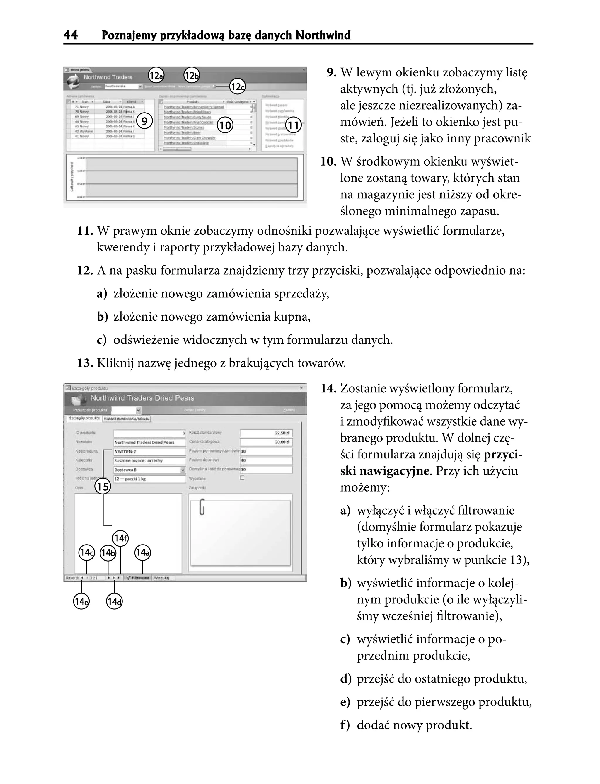 44       Poznajemy przyk³adow¹ bazê danych Northwind


                     12a   12b                  9. W lewym okienku zobaczymy listę
                                  12c              aktywnych (tj. już złożonych,
                                                   ale jeszcze niezrealizowanych) za-
                 9               10      11        mówień. Jeżeli to okienko jest pu-
                                                   ste, zaloguj się jako inny pracownik
                                            10. W środkowym okienku wyświet-
                                                lone zostaną towary, których stan
                                                na magazynie jest niższy od okre-
                                                ślonego minimalnego zapasu.
 11. W prawym oknie zobaczymy odnośniki pozwalające wyświetlić formularze,
     kwerendy i raporty przykładowej bazy danych.
 12. A na pasku formularza znajdziemy trzy przyciski, pozwalające odpowiednio na:
        a) złożenie nowego zamówienia sprzedaży,
        b) złożenie nowego zamówienia kupna,
        c) odświeżenie widocznych w tym formularzu danych.
 13. Kliknij nazwę jednego z brakujących towarów.
                                               14. Zostanie wyświetlony formularz,
                                                   za jego pomocą możemy odczytać
                                                   i zmodyfikować wszystkie dane wy-
                                                   branego produktu. W dolnej czę-
                                                   ści formularza znajdują się przyci-
                                                   ski nawigacyjne. Przy ich użyciu
        15                                         możemy:
                                                   a) wyłączyć i włączyć filtrowanie
                                                      (domyślnie formularz pokazuje
            14f
                                                      tylko informacje o produkcie,
     14c 14b    14a
                                                      który wybraliśmy w punkcie 13),
                                                   b) wyświetlić informacje o kolej-
 14e      14d                                         nym produkcie (o ile wyłączyli-
                                                      śmy wcześniej filtrowanie),
                                                   c) wyświetlić informacje o po-
                                                      przednim produkcie,
                                                   d) przejść do ostatniego produktu,
                                                   e) przejść do pierwszego produktu,
                                                   f) dodać nowy produkt.
 