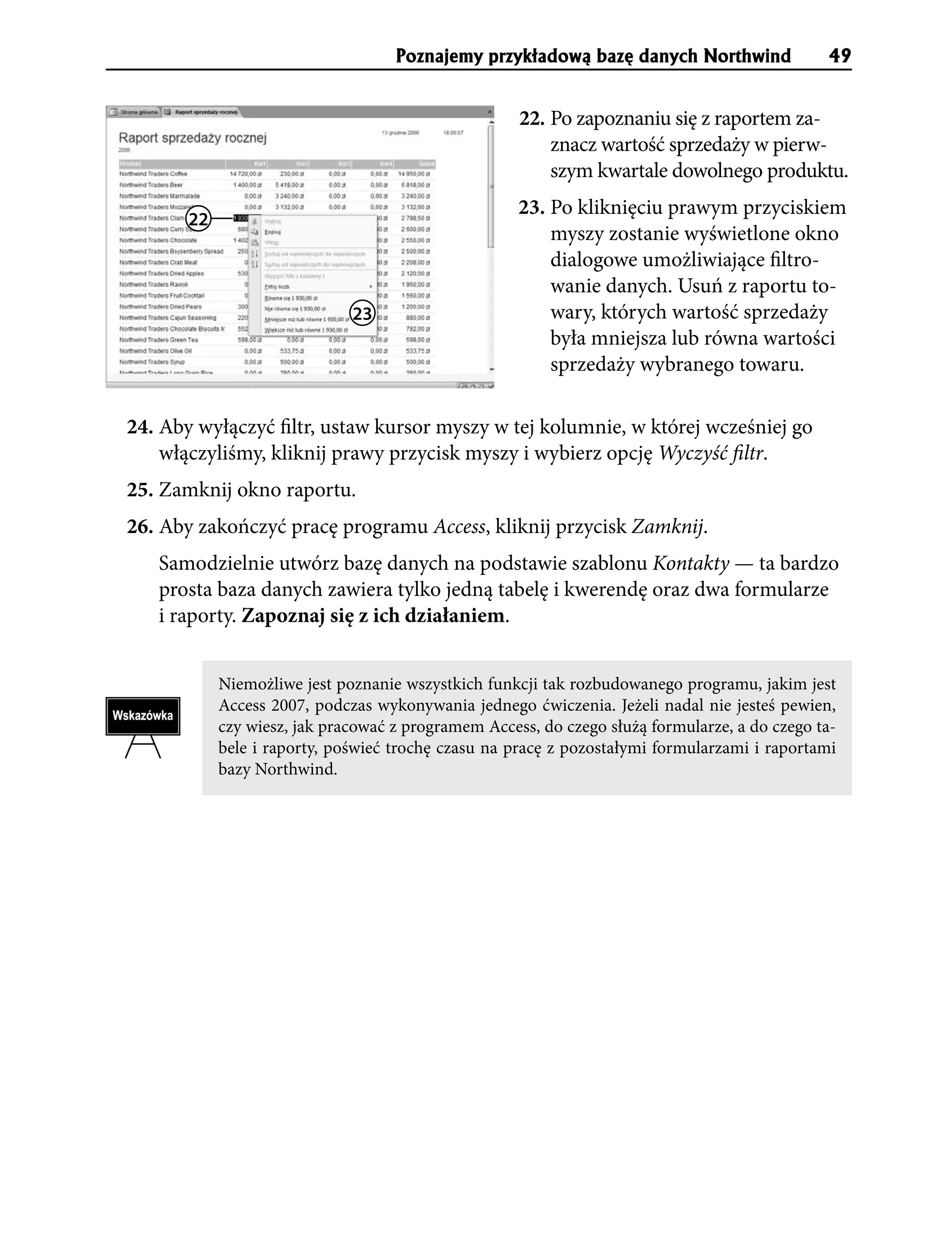 Poznajemy przyk³adow¹ bazê danych Northwind                49


                                                     22. Po zapoznaniu się z raportem za-
                                                         znacz wartość sprzedaży w pierw-
                                                         szym kwartale dowolnego produktu.
                                                     23. Po kliknięciu prawym przyciskiem
       22
                                                         myszy zostanie wyświetlone okno
                                                         dialogowe umożliwiające filtro-
                                                         wanie danych. Usuń z raportu to-
                              23                         wary, których wartość sprzedaży
                                                         była mniejsza lub równa wartości
                                                         sprzedaży wybranego towaru.

24. Aby wyłączyć filtr, ustaw kursor myszy w tej kolumnie, w której wcześniej go
    włączyliśmy, kliknij prawy przycisk myszy i wybierz opcję Wyczyść filtr.
25. Zamknij okno raportu.
26. Aby zakończyć pracę programu Access, kliknij przycisk Zamknij.
   Samodzielnie utwórz bazę danych na podstawie szablonu Kontakty — ta bardzo
   prosta baza danych zawiera tylko jedną tabelę i kwerendę oraz dwa formularze
   i raporty. Zapoznaj się z ich działaniem.


            Niemożliwe jest poznanie wszystkich funkcji tak rozbudowanego programu, jakim jest
            Access 2007, podczas wykonywania jednego ćwiczenia. Jeżeli nadal nie jesteś pewien,
            czy wiesz, jak pracować z programem Access, do czego służą formularze, a do czego ta-
            bele i raporty, poświeć trochę czasu na pracę z pozostałymi formularzami i raportami
            bazy Northwind.
 