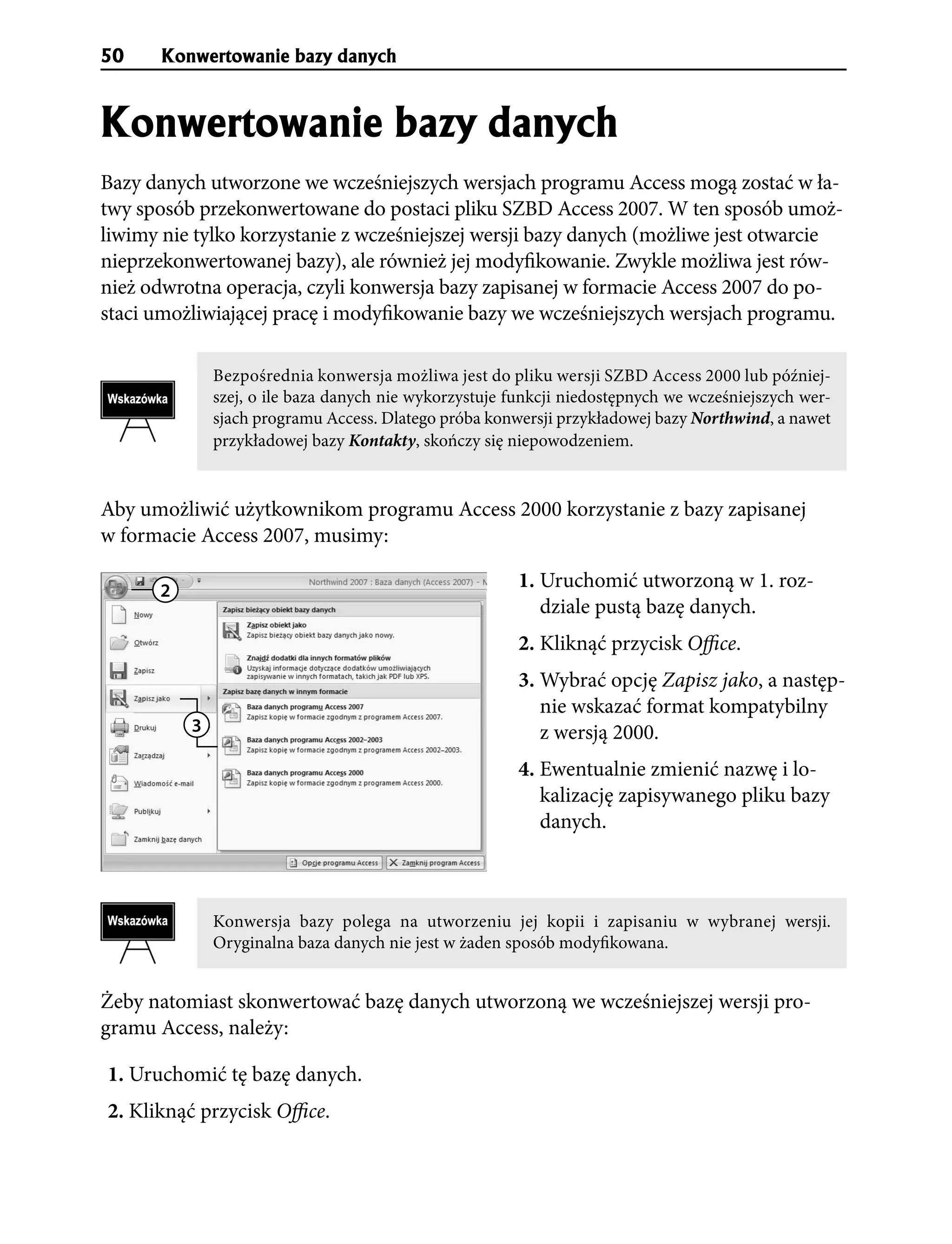 50     Konwertowanie bazy danych


Konwertowanie bazy danych
Bazy danych utworzone we wcześniejszych wersjach programu Access mogą zostać w ła-
twy sposób przekonwertowane do postaci pliku SZBD Access 2007. W ten sposób umoż-
liwimy nie tylko korzystanie z wcześniejszej wersji bazy danych (możliwe jest otwarcie
nieprzekonwertowanej bazy), ale również jej modyfikowanie. Zwykle możliwa jest rów-
nież odwrotna operacja, czyli konwersja bazy zapisanej w formacie Access 2007 do po-
staci umożliwiającej pracę i modyfikowanie bazy we wcześniejszych wersjach programu.

              Bezpośrednia konwersja możliwa jest do pliku wersji SZBD Access 2000 lub później-
              szej, o ile baza danych nie wykorzystuje funkcji niedostępnych we wcześniejszych wer-
              sjach programu Access. Dlatego próba konwersji przykładowej bazy Northwind, a nawet
              przykładowej bazy Kontakty, skończy się niepowodzeniem.


Aby umożliwić użytkownikom programu Access 2000 korzystanie z bazy zapisanej
w formacie Access 2007, musimy:

      2
                                                        1. Uruchomić utworzoną w 1. roz-
                                                           dziale pustą bazę danych.
                                                        2. Kliknąć przycisk Office.
                                                        3. Wybrać opcję Zapisz jako, a następ-
                                                           nie wskazać format kompatybilny
          3                                                z wersją 2000.
                                                        4. Ewentualnie zmienić nazwę i lo-
                                                           kalizację zapisywanego pliku bazy
                                                           danych.



              Konwersja bazy polega na utworzeniu jej kopii i zapisaniu w wybranej wersji.
              Oryginalna baza danych nie jest w żaden sposób modyfikowana.


Żeby natomiast skonwertować bazę danych utworzoną we wcześniejszej wersji pro-
gramu Access, należy:

1. Uruchomić tę bazę danych.
2. Kliknąć przycisk Office.
 