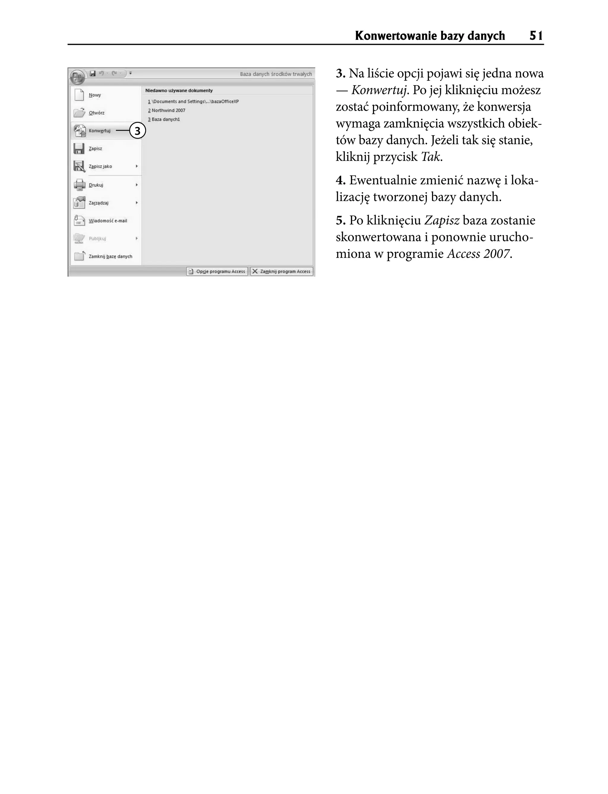 Konwertowanie bazy danych         51


    3. Na liście opcji pojawi się jedna nowa
    — Konwertuj. Po jej kliknięciu możesz
    zostać poinformowany, że konwersja
    wymaga zamknięcia wszystkich obiek-
3
    tów bazy danych. Jeżeli tak się stanie,
    kliknij przycisk Tak.
    4. Ewentualnie zmienić nazwę i loka-
    lizację tworzonej bazy danych.
    5. Po kliknięciu Zapisz baza zostanie
    skonwertowana i ponownie urucho-
    miona w programie Access 2007.
 