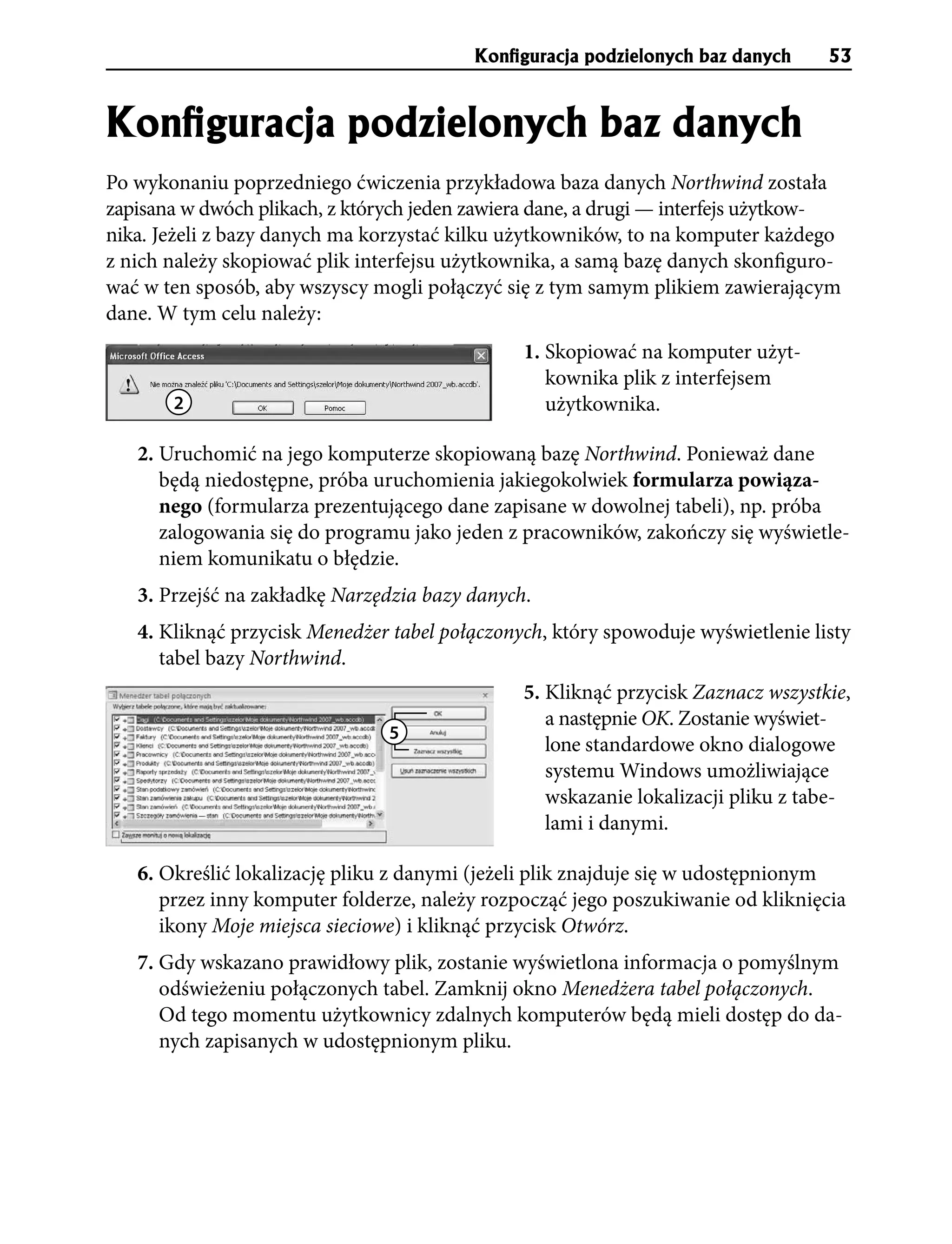KonÞguracja podzielonych baz danych     53


KonÞguracja podzielonych baz danych
Po wykonaniu poprzedniego ćwiczenia przykładowa baza danych Northwind została
zapisana w dwóch plikach, z których jeden zawiera dane, a drugi — interfejs użytkow-
nika. Jeżeli z bazy danych ma korzystać kilku użytkowników, to na komputer każdego
z nich należy skopiować plik interfejsu użytkownika, a samą bazę danych skonfiguro-
wać w ten sposób, aby wszyscy mogli połączyć się z tym samym plikiem zawierającym
dane. W tym celu należy:
                                               1. Skopiować na komputer użyt-
                                                  kownika plik z interfejsem
       2                                          użytkownika.

   2. Uruchomić na jego komputerze skopiowaną bazę Northwind. Ponieważ dane
      będą niedostępne, próba uruchomienia jakiegokolwiek formularza powiąza-
      nego (formularza prezentującego dane zapisane w dowolnej tabeli), np. próba
      zalogowania się do programu jako jeden z pracowników, zakończy się wyświetle-
      niem komunikatu o błędzie.
   3. Przejść na zakładkę Narzędzia bazy danych.
   4. Kliknąć przycisk Menedżer tabel połączonych, który spowoduje wyświetlenie listy
      tabel bazy Northwind.
                                               5. Kliknąć przycisk Zaznacz wszystkie,
                                                  a następnie OK. Zostanie wyświet-
                                5
                                                  lone standardowe okno dialogowe
                                                  systemu Windows umożliwiające
                                                  wskazanie lokalizacji pliku z tabe-
                                                  lami i danymi.

   6. Określić lokalizację pliku z danymi (jeżeli plik znajduje się w udostępnionym
      przez inny komputer folderze, należy rozpocząć jego poszukiwanie od kliknięcia
      ikony Moje miejsca sieciowe) i kliknąć przycisk Otwórz.
   7. Gdy wskazano prawidłowy plik, zostanie wyświetlona informacja o pomyślnym
      odświeżeniu połączonych tabel. Zamknij okno Menedżera tabel połączonych.
      Od tego momentu użytkownicy zdalnych komputerów będą mieli dostęp do da-
      nych zapisanych w udostępnionym pliku.
 