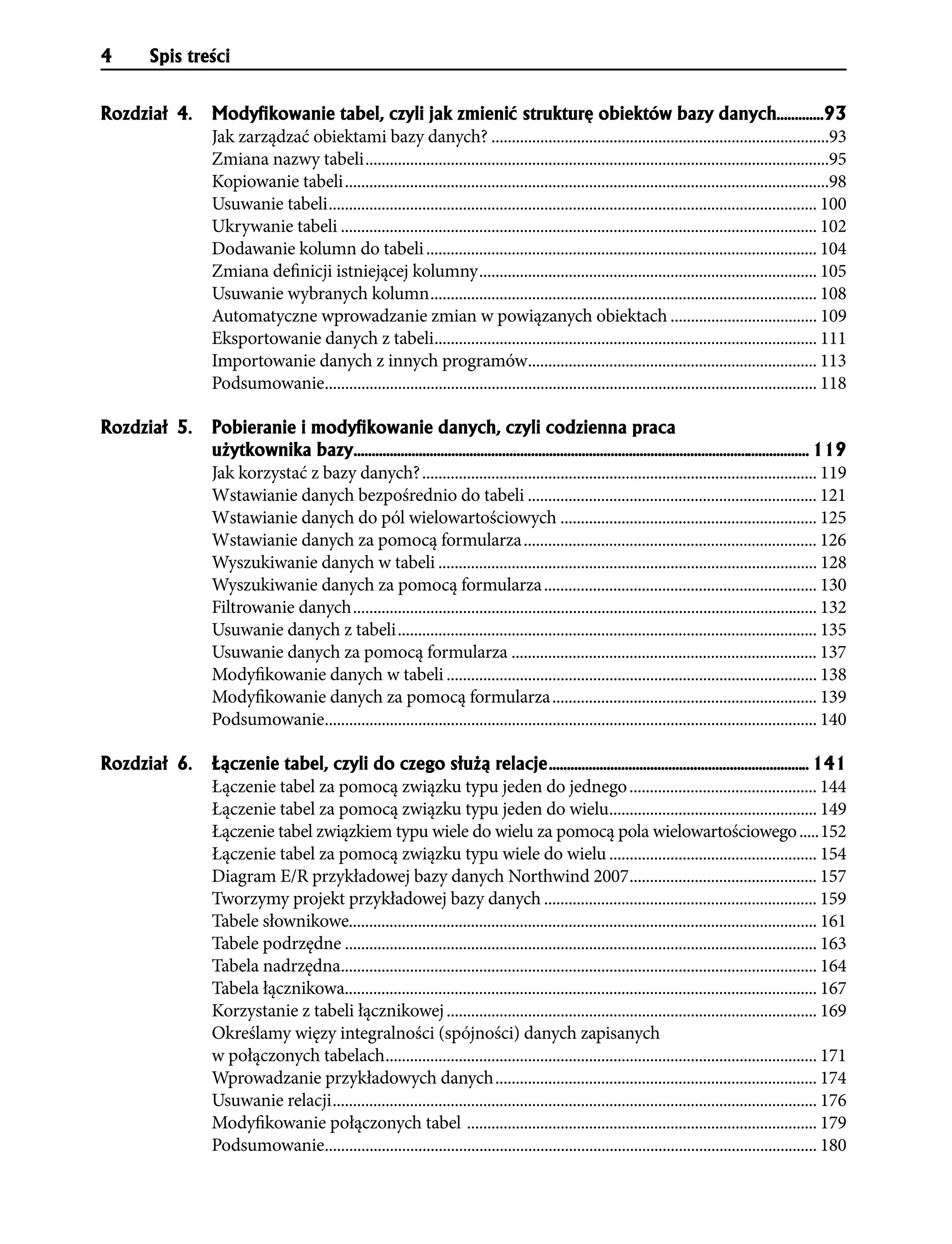 4    Spis treści


Rozdzia³ 4.   ModyÞkowanie tabel, czyli jak zmieniæ strukturê obiektów bazy danych.............93
              Jak zarządzać obiektami bazy danych? ...................................................................................93
              Zmiana nazwy tabeli ..................................................................................................................95
              Kopiowanie tabeli .......................................................................................................................98
              Usuwanie tabeli ........................................................................................................................ 100
              Ukrywanie tabeli ..................................................................................................................... 102
              Dodawanie kolumn do tabeli ................................................................................................ 104
              Zmiana definicji istniejącej kolumny ................................................................................... 105
              Usuwanie wybranych kolumn ............................................................................................... 108
              Automatyczne wprowadzanie zmian w powiązanych obiektach .................................... 109
              Eksportowanie danych z tabeli.............................................................................................. 111
              Importowanie danych z innych programów....................................................................... 113
              Podsumowanie......................................................................................................................... 118

Rozdzia³ 5.   Pobieranie i modyÞkowanie danych, czyli codzienna praca
              u¿ytkownika bazy.............................................................................................................................. 119
              Jak korzystać z bazy danych? ................................................................................................. 119
              Wstawianie danych bezpośrednio do tabeli ....................................................................... 121
              Wstawianie danych do pól wielowartościowych ............................................................... 125
              Wstawianie danych za pomocą formularza ........................................................................ 126
              Wyszukiwanie danych w tabeli ............................................................................................. 128
              Wyszukiwanie danych za pomocą formularza ................................................................... 130
              Filtrowanie danych .................................................................................................................. 132
              Usuwanie danych z tabeli ....................................................................................................... 135
              Usuwanie danych za pomocą formularza ........................................................................... 137
              Modyfikowanie danych w tabeli ........................................................................................... 138
              Modyfikowanie danych za pomocą formularza ................................................................. 139
              Podsumowanie......................................................................................................................... 140

Rozdzia³ 6.   £¹czenie tabel, czyli do czego s³u¿¹ relacje ........................................................................ 141
              Łączenie tabel za pomocą związku typu jeden do jednego .............................................. 144
              Łączenie tabel za pomocą związku typu jeden do wielu................................................... 149
              Łączenie tabel związkiem typu wiele do wielu za pomocą pola wielowartościowego .....152
              Łączenie tabel za pomocą związku typu wiele do wielu ................................................... 154
              Diagram E/R przykładowej bazy danych Northwind 2007 .............................................. 157
              Tworzymy projekt przykładowej bazy danych ................................................................... 159
              Tabele słownikowe................................................................................................................... 161
              Tabele podrzędne .................................................................................................................... 163
              Tabela nadrzędna..................................................................................................................... 164
              Tabela łącznikowa.................................................................................................................... 167
              Korzystanie z tabeli łącznikowej ........................................................................................... 169
              Określamy więzy integralności (spójności) danych zapisanych
              w połączonych tabelach .......................................................................................................... 171
              Wprowadzanie przykładowych danych ............................................................................... 174
              Usuwanie relacji ....................................................................................................................... 176
              Modyfikowanie połączonych tabel ...................................................................................... 179
              Podsumowanie......................................................................................................................... 180
 