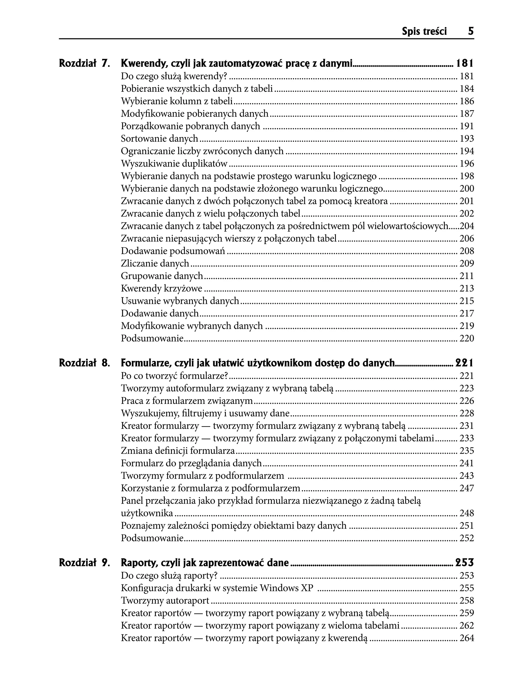 Spis treści               5


Rozdzia³ 7.   Kwerendy, czyli jak zautomatyzowaæ pracê z danymi.................................................. 181
              Do czego służą kwerendy? ..................................................................................................... 181
              Pobieranie wszystkich danych z tabeli ................................................................................. 184
              Wybieranie kolumn z tabeli ................................................................................................... 186
              Modyfikowanie pobieranych danych ................................................................................... 187
              Porządkowanie pobranych danych ...................................................................................... 191
              Sortowanie danych .................................................................................................................. 193
              Ograniczanie liczby zwróconych danych ............................................................................ 194
              Wyszukiwanie duplikatów ..................................................................................................... 196
              Wybieranie danych na podstawie prostego warunku logicznego ................................... 198
              Wybieranie danych na podstawie złożonego warunku logicznego................................. 200
              Zwracanie danych z dwóch połączonych tabel za pomocą kreatora .............................. 201
              Zwracanie danych z wielu połączonych tabel ..................................................................... 202
              Zwracanie danych z tabel połączonych za pośrednictwem pól wielowartościowych.....204
              Zwracanie niepasujących wierszy z połączonych tabel ..................................................... 206
              Dodawanie podsumowań ...................................................................................................... 208
              Zliczanie danych ...................................................................................................................... 209
              Grupowanie danych ................................................................................................................ 211
              Kwerendy krzyżowe ................................................................................................................ 213
              Usuwanie wybranych danych ................................................................................................ 215
              Dodawanie danych .................................................................................................................. 217
              Modyfikowanie wybranych danych ..................................................................................... 219
              Podsumowanie......................................................................................................................... 220

Rozdzia³ 8.   Formularze, czyli jak u³atwiæ u¿ytkownikom dostêp do danych............................. 221
              Po co tworzyć formularze? ..................................................................................................... 221
              Tworzymy autoformularz związany z wybraną tabelą ...................................................... 223
              Praca z formularzem związanym .......................................................................................... 226
              Wyszukujemy, filtrujemy i usuwamy dane .......................................................................... 228
              Kreator formularzy — tworzymy formularz związany z wybraną tabelą ...................... 231
              Kreator formularzy — tworzymy formularz związany z połączonymi tabelami .......... 233
              Zmiana definicji formularza .................................................................................................. 235
              Formularz do przeglądania danych ...................................................................................... 241
              Tworzymy formularz z podformularzem ........................................................................... 243
              Korzystanie z formularza z podformularzem ..................................................................... 247
              Panel przełączania jako przykład formularza niezwiązanego z żadną tabelą
              użytkownika ............................................................................................................................. 248
              Poznajemy zależności pomiędzy obiektami bazy danych ................................................ 251
              Podsumowanie......................................................................................................................... 252

Rozdzia³ 9.   Raporty, czyli jak zaprezentowaæ dane ................................................................................. 253
              Do czego służą raporty? ......................................................................................................... 253
              Konfiguracja drukarki w systemie Windows XP .............................................................. 255
              Tworzymy autoraport ............................................................................................................. 258
              Kreator raportów — tworzymy raport powiązany z wybraną tabelą.............................. 259
              Kreator raportów — tworzymy raport powiązany z wieloma tabelami ......................... 262
              Kreator raportów — tworzymy raport powiązany z kwerendą ....................................... 264
 
