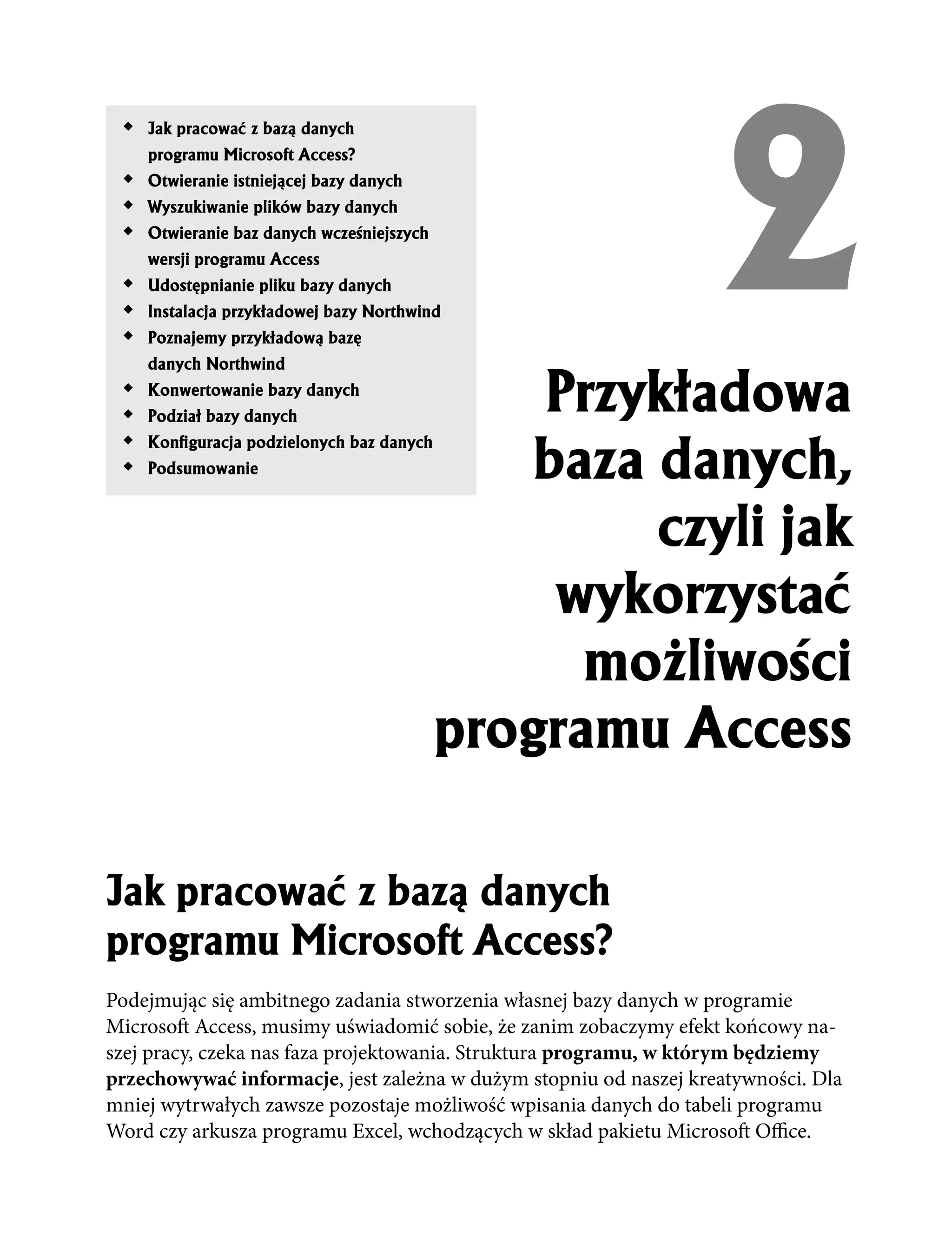 2
 !   Jak pracowaæ z baz¹ danych
     programu Microsoft Access?
 !   Otwieranie istniej¹cej bazy danych
 !   Wyszukiwanie plików bazy danych
 !   Otwieranie baz danych wcześniejszych
     wersji programu Access
 !   Udostêpnianie pliku bazy danych
 !   Instalacja przyk³adowej bazy Northwind
 !   Poznajemy przyk³adow¹ bazê
     danych Northwind
 !
 !
     Konwertowanie bazy danych
     Podzia³ bazy danych
                                                Przyk³adowa
                                                baza danych,
 !   KonÞguracja podzielonych baz danych
 !   Podsumowanie



                                                     czyli jak
                                                 wykorzystaæ
                                                  mo¿liwości
                                            programu Access

Jak pracowaæ z baz¹ danych
programu Microsoft Access?
Podejmując się ambitnego zadania stworzenia własnej bazy danych w programie
Microsoft Access, musimy uświadomić sobie, że zanim zobaczymy efekt końcowy na-
szej pracy, czeka nas faza projektowania. Struktura programu, w którym będziemy
przechowywać informacje, jest zależna w dużym stopniu od naszej kreatywności. Dla
mniej wytrwałych zawsze pozostaje możliwość wpisania danych do tabeli programu
Word czy arkusza programu Excel, wchodzących w skład pakietu Microsoft Office.
 
