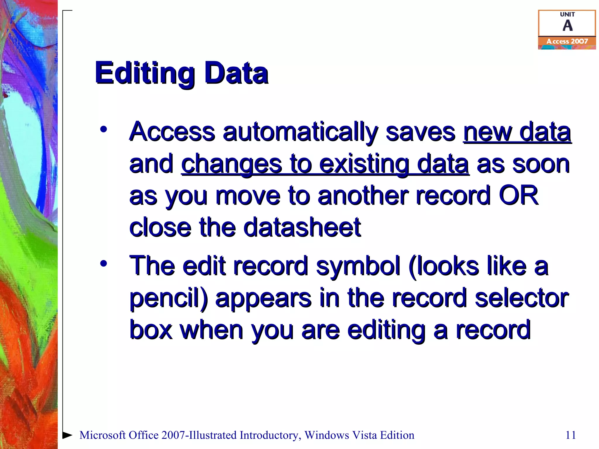 Editing Data Access automatically saves  new data  and  changes to existing data  as soon as you move to another record OR close the datasheet The edit record symbol (looks like a pencil) appears in the record selector box when you are editing a record Microsoft Office 2007-Illustrated Introductory, Windows Vista Edition 