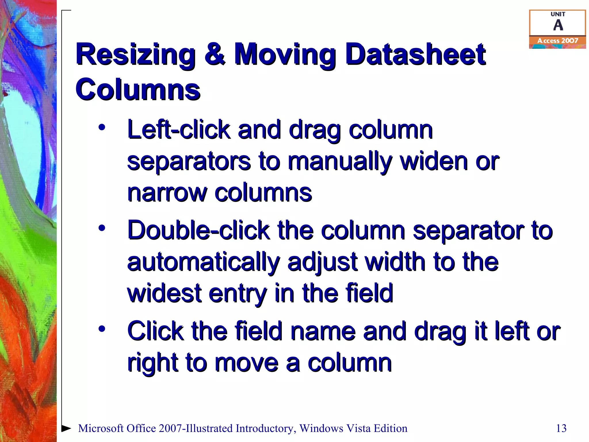 Resizing & Moving Datasheet Columns Left-click and drag column separators to manually widen or narrow columns Double-click the column separator to automatically adjust width to the widest entry in the field Click the field name and drag it left or right to move a column Microsoft Office 2007-Illustrated Introductory, Windows Vista Edition 