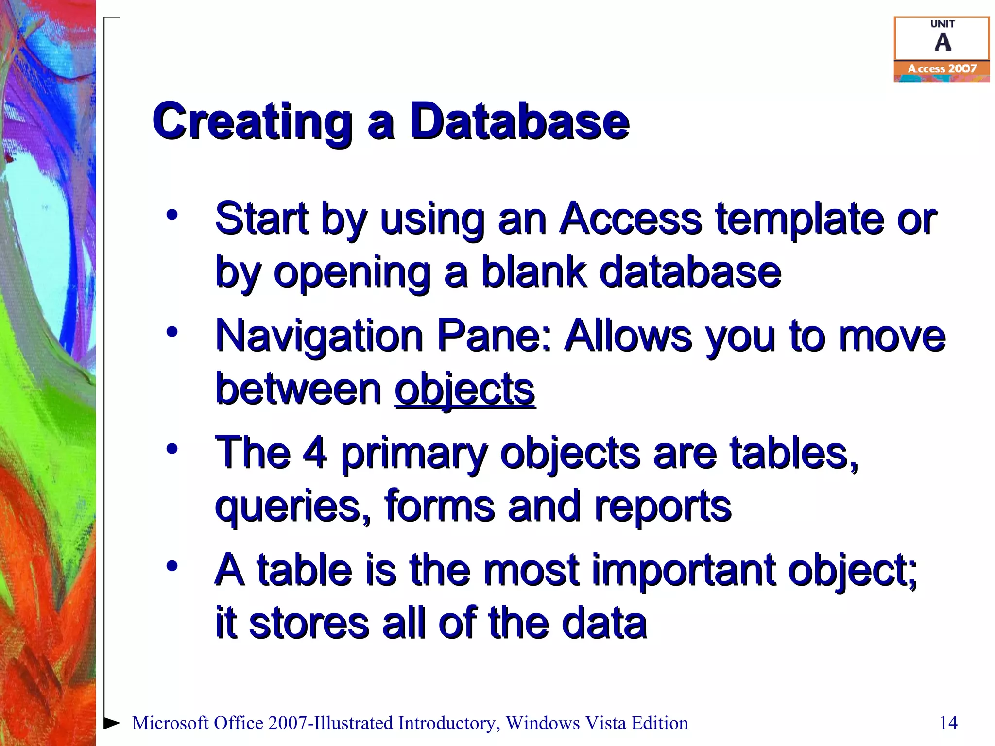 Creating a Database Start by using an Access template or by opening a blank database Navigation Pane: Allows you to move between  objects The 4 primary objects are tables, queries, forms and reports A table is the most important object; it stores all of the data Microsoft Office 2007-Illustrated Introductory, Windows Vista Edition 