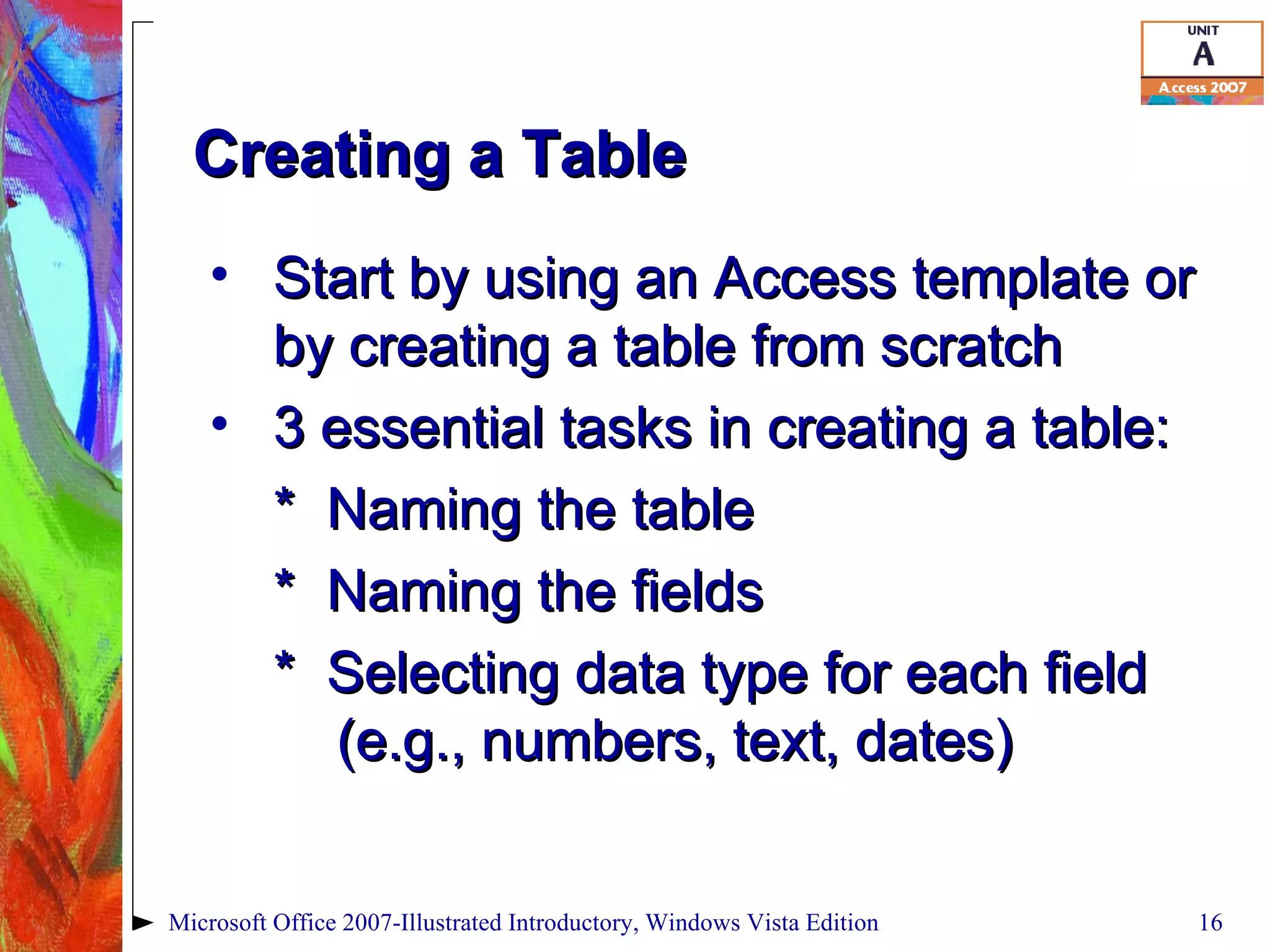Creating a Table Start by using an Access template or by creating a table from scratch 3 essential tasks in creating a table: *  Naming the table *  Naming the fields *  Selecting data type for each field  (e.g., numbers, text, dates) Microsoft Office 2007-Illustrated Introductory, Windows Vista Edition 