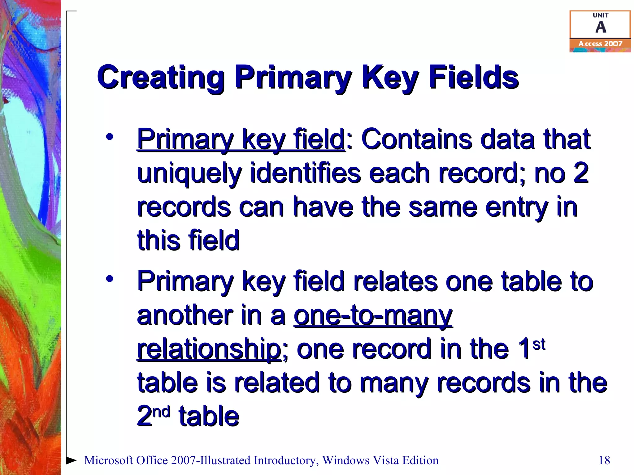 Creating Primary Key Fields Primary key field : Contains data that uniquely identifies each record; no 2 records can have the same entry in this field Primary key field relates one table to another in a  one-to-many relationship ; one record in the 1 st  table is related to many records in the 2 nd  table Microsoft Office 2007-Illustrated Introductory, Windows Vista Edition 