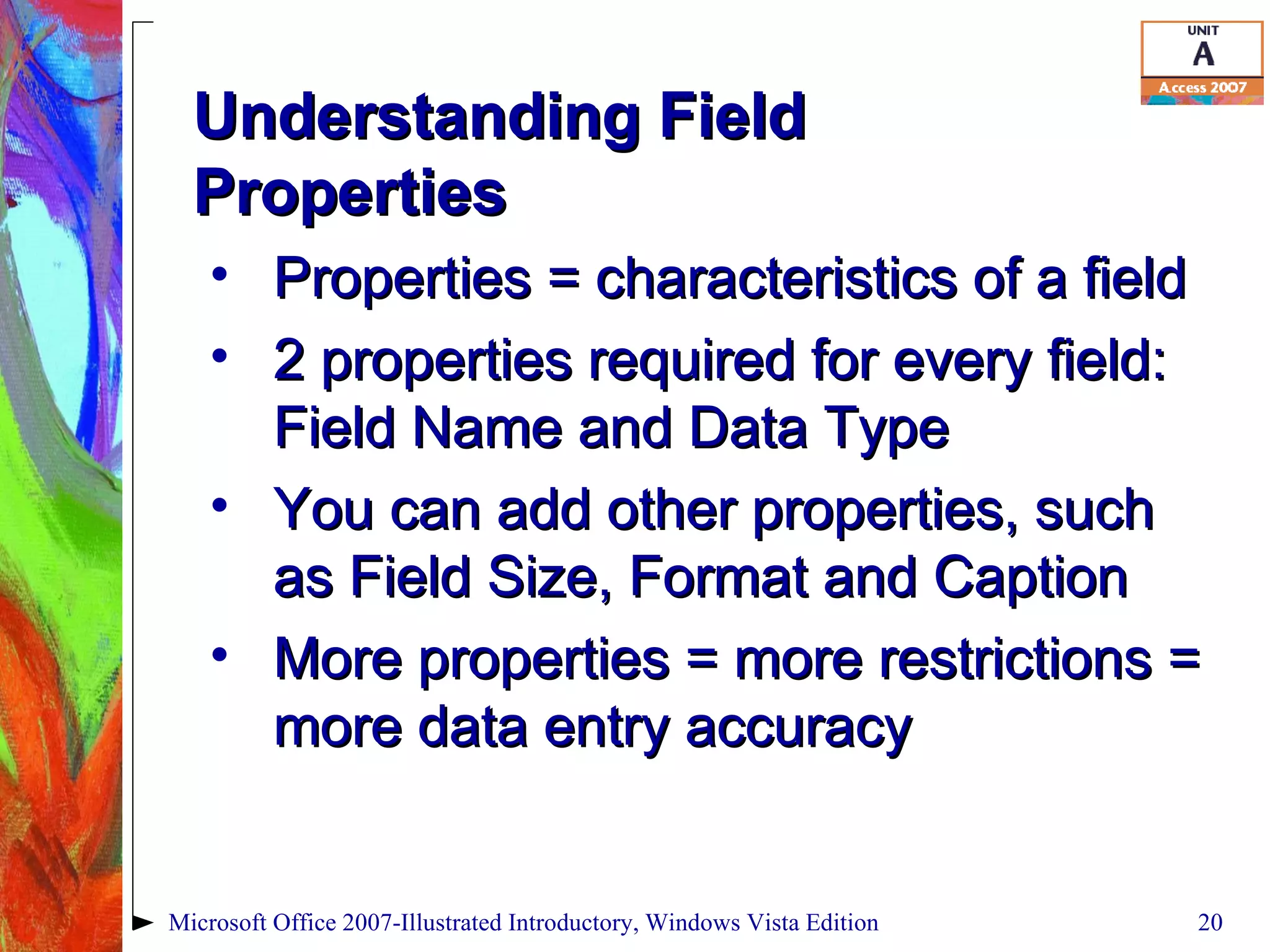 Understanding Field Properties Properties = characteristics of a field 2 properties required for every field: Field Name and Data Type You can add other properties, such as Field Size, Format and Caption More properties = more restrictions = more data entry accuracy Microsoft Office 2007-Illustrated Introductory, Windows Vista Edition 