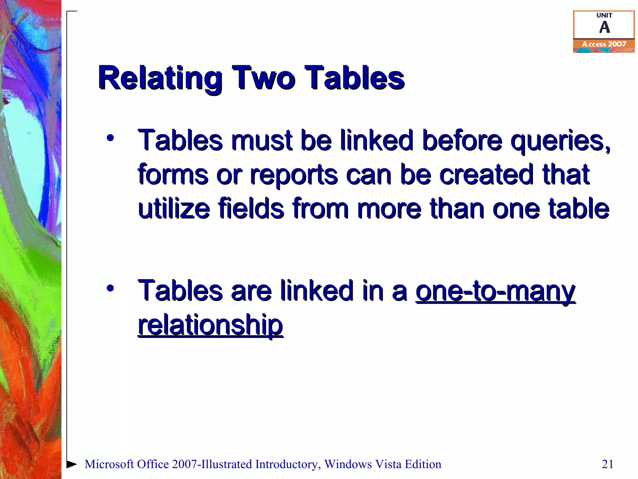 Relating Two Tables Tables must be linked before queries, forms or reports can be created that utilize fields from more than one table Tables are linked in a  one-to-many relationship Microsoft Office 2007-Illustrated Introductory, Windows Vista Edition 