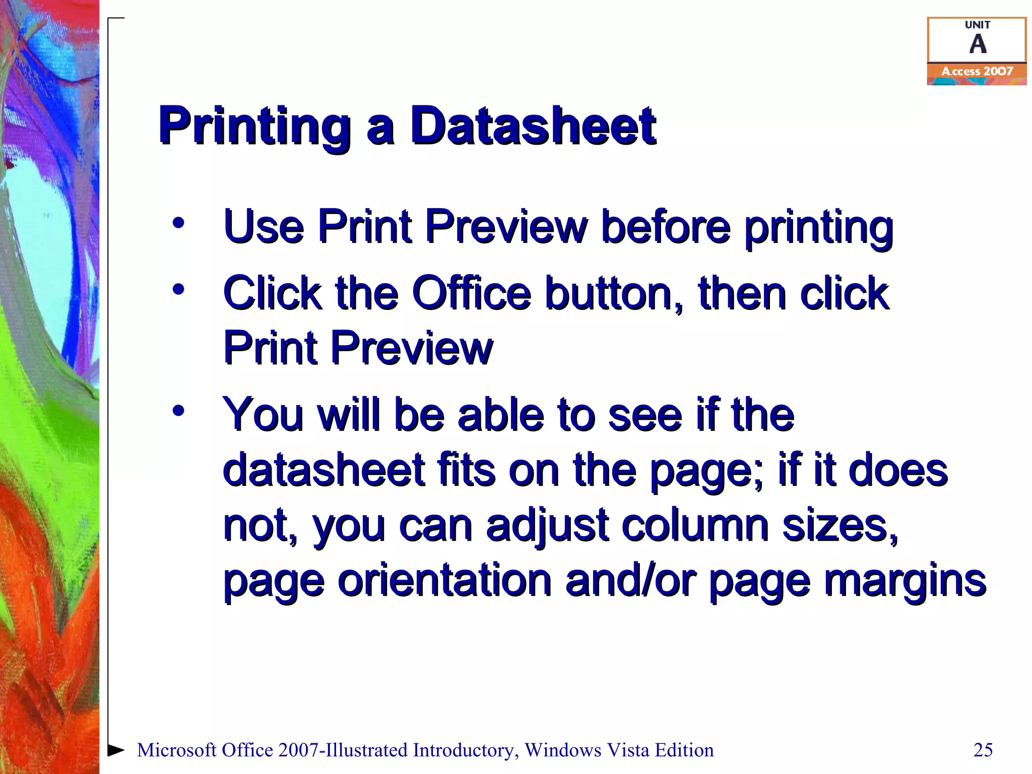 Printing a Datasheet Use Print Preview before printing Click the Office button, then click Print Preview You will be able to see if the datasheet fits on the page; if it does not, you can adjust column sizes, page orientation and/or page margins Microsoft Office 2007-Illustrated Introductory, Windows Vista Edition 