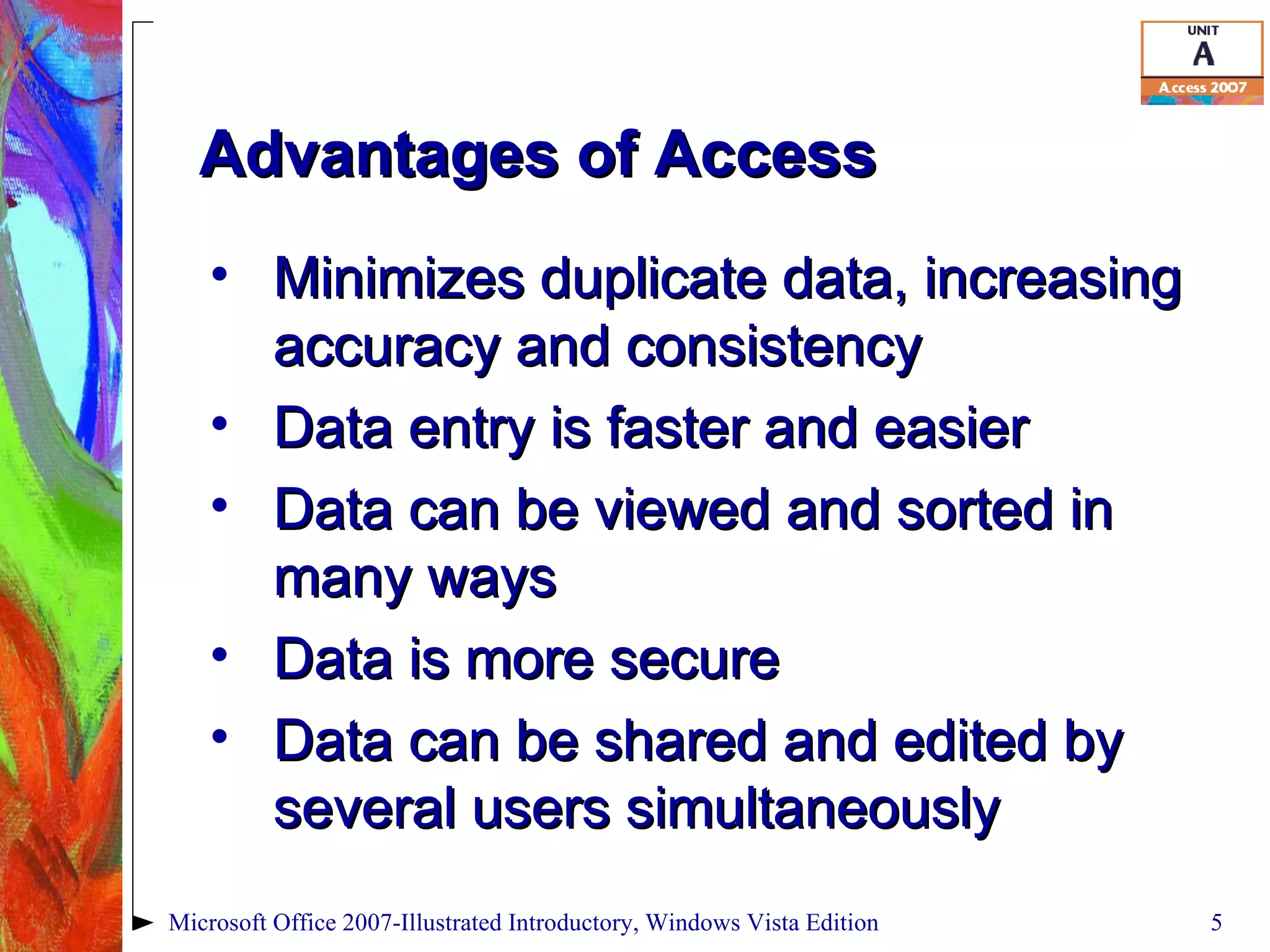 Advantages of Access Minimizes duplicate data, increasing accuracy and consistency Data entry is faster and easier Data can be viewed and sorted in many ways Data is more secure Data can be shared and edited by several users simultaneously Microsoft Office 2007-Illustrated Introductory, Windows Vista Edition 