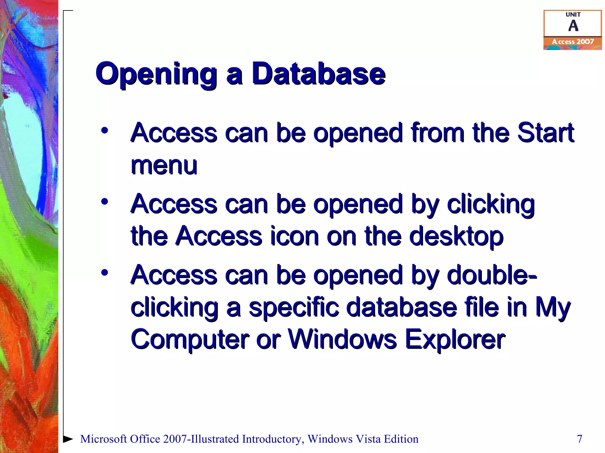 Opening a Database Access can be opened from the Start menu Access can be opened by clicking the Access icon on the desktop Access can be opened by double-clicking a specific database file in My Computer or Windows Explorer Microsoft Office 2007-Illustrated Introductory, Windows Vista Edition 