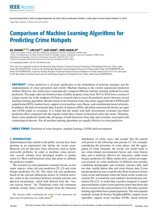 Received September 9, 2020, accepted September 28, 2020, date of publication October 2, 2020, date of current version October 14, 2020.
Digital Object Identifier 10.1109/ACCESS.2020.3028420
Comparison of Machine Learning Algorithms for
Predicting Crime Hotspots
XU ZHANG 1,2, LIN LIU2,3, LUZI XIAO2, AND JIAKAI JI4
1School of Computer Sciences and Cyber Engineering, Guangzhou University, Guangzhou 510006, China
2Center of Geoinformatics for Public Security, School of Geographic Sciences, Guangzhou University, Guangzhou 510006, China
3Department of Geography, University of Cincinnati, Cincinnati, OH 45221-0131, USA
4School of Geography and Planning, Sun Yat-sen University, Guangzhou 510275, China
Corresponding author: Lin Liu (lin.liu@uc.edu)
This work was supported in part by the Research Team Program of Natural Science Foundation of Guangdong Province, China, under
Grant 2014A030312010, in part by the National Key Research and Development Program of China under Grant 2018YFB0505500 and
Grant 2018YFB0505503, in part by the Key Program of National Natural Science Foundation of China under Grant 41531178, and in part
by the Key Project of Science and in part by Technology Program of Guangzhou City, China, under Grant 201804020016.
ABSTRACT Crime prediction is of great significance to the formulation of policing strategies and the
implementation of crime prevention and control. Machine learning is the current mainstream prediction
method. However, few studies have systematically compared different machine learning methods for crime
prediction. This paper takes the historical data of public property crime from 2015 to 2018 from a section of
a large coastal city in the southeast of China as research data to assess the predictive power between several
machine learning algorithms. Results based on the historical crime data alone suggest that the LSTM model
outperformed KNN, random forest, support vector machine, naive Bayes, and convolutional neural networks.
In addition, the built environment data of points of interests (POIs) and urban road network density are input
into LSTM model as covariates. It is found that the model with built environment covariates has better
prediction effect compared with the original model that is based on historical crime data alone. Therefore,
future crime prediction should take advantage of both historical crime data and covariates associated with
criminological theories. Not all machine learning algorithms are equally effective in crime prediction.
INDEX TERMS Prediction of crime hotspots, machine learning, LSTM, built environment.
I. INTRODUCTION
Spatiotemporal data related to the public security have been
growing at an exponential rate during the recent years.
However, not all data have been effectively used to tackle
real-world problems. In order to facilitate crime preven-
tion, several scholars have developed models to predict
crime [1]. Most used historical crime data alone to calibrate
the predictive models.
The research on crime prediction currently focuses on two
major aspects: crime risk area prediction [2], [3] and crime
hotspot prediction [4], [5]. The crime risk area prediction,
based on the relevant influencing factors of criminal activi-
ties, refers to the correlation between criminal activities and
physical environment, which both derived from the ‘‘rou-
tine activity theory’’ [6]. Traditional crime risk estimation
methods usually detect crime hotspots from the historical
The associate editor coordinating the review of this manuscript and
approving it for publication was Tallha Akram .
distribution of crime cases, and assume that the pattern
will persist in the following time periods [7]. For example,
considering the proximity of crime places and the aggre-
gation of crime elements, the terrain risk model tends to
use crime-related environmental factors and crime history
data, and is relatively effective for long-term, stable crime
hotspot prediction [2]. Many studies have carried out empir-
ical research on crime prediction in different time periods,
combining demographic and economic statistics data, land
use data, mobile phone data and crime history data. Crime
hotspot prediction aims to predict the likely location of future
crime events and hotspots where the future events would con-
centrate [8]. A commonly used method is kernel density esti-
mation [9]–[12]. A model that considers temporal or spatial
autocorrelations of past events performs better than those that
fail to account for the autocorrelation [13]. Recently machine
learning algorithms have gained popularity. The most popular
methods include K-Nearest Neighbor(KNN), random forest
algorithm, support vector machine (SVM), neural network
181302
This work is licensed under a Creative Commons Attribution 4.0 License. For more information, see https://creativecommons.org/licenses/by/4.0/
VOLUME 8, 2020
 