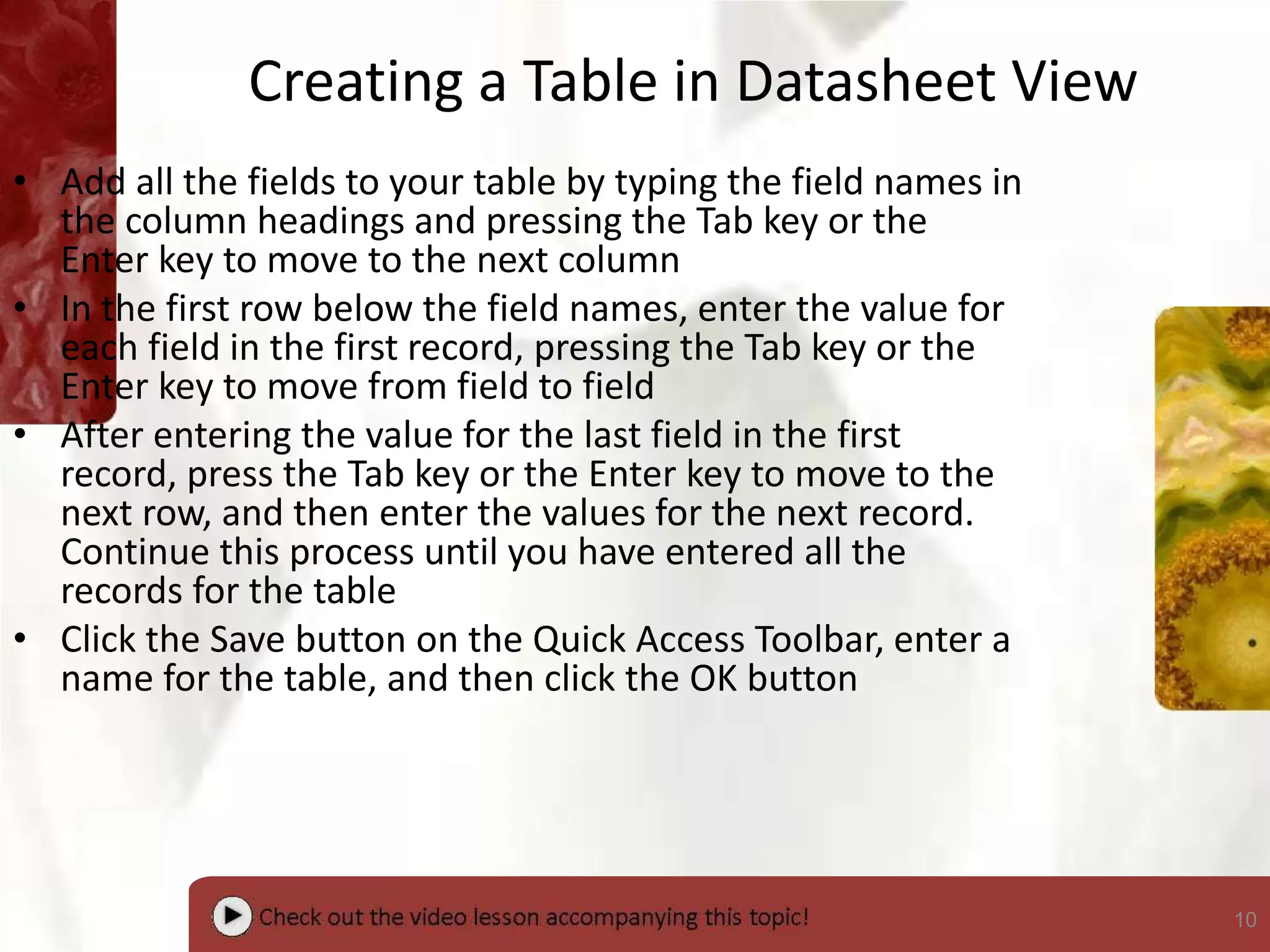 10
Creating a Table in Datasheet View
• Add all the fields to your table by typing the field names in
the column headings and pressing the Tab key or the
Enter key to move to the next column
• In the first row below the field names, enter the value for
each field in the first record, pressing the Tab key or the
Enter key to move from field to field
• After entering the value for the last field in the first
record, press the Tab key or the Enter key to move to the
next row, and then enter the values for the next record.
Continue this process until you have entered all the
records for the table
• Click the Save button on the Quick Access Toolbar, enter a
name for the table, and then click the OK button
 