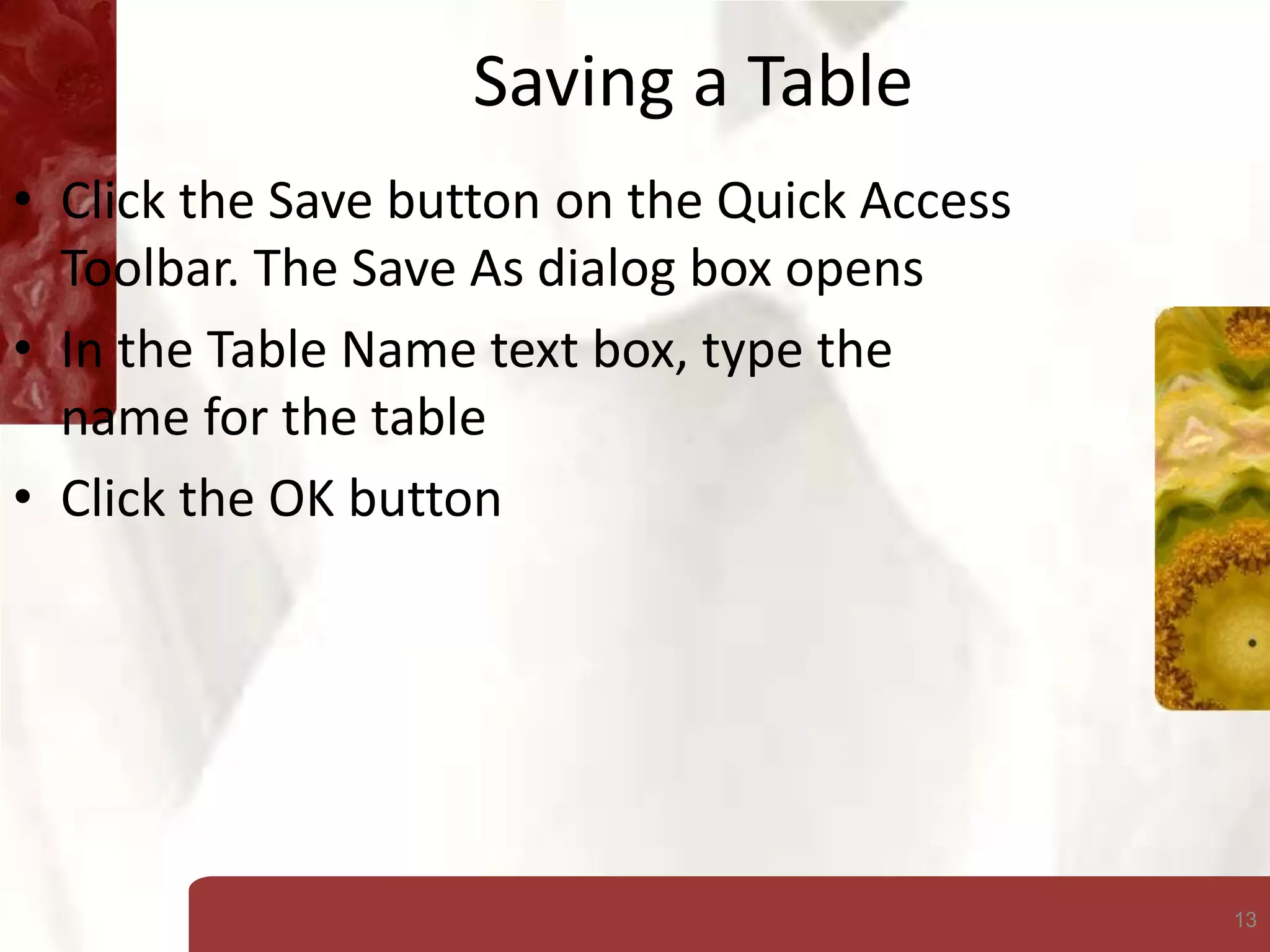 13
Saving a Table
• Click the Save button on the Quick Access
Toolbar. The Save As dialog box opens
• In the Table Name text box, type the
name for the table
• Click the OK button
 