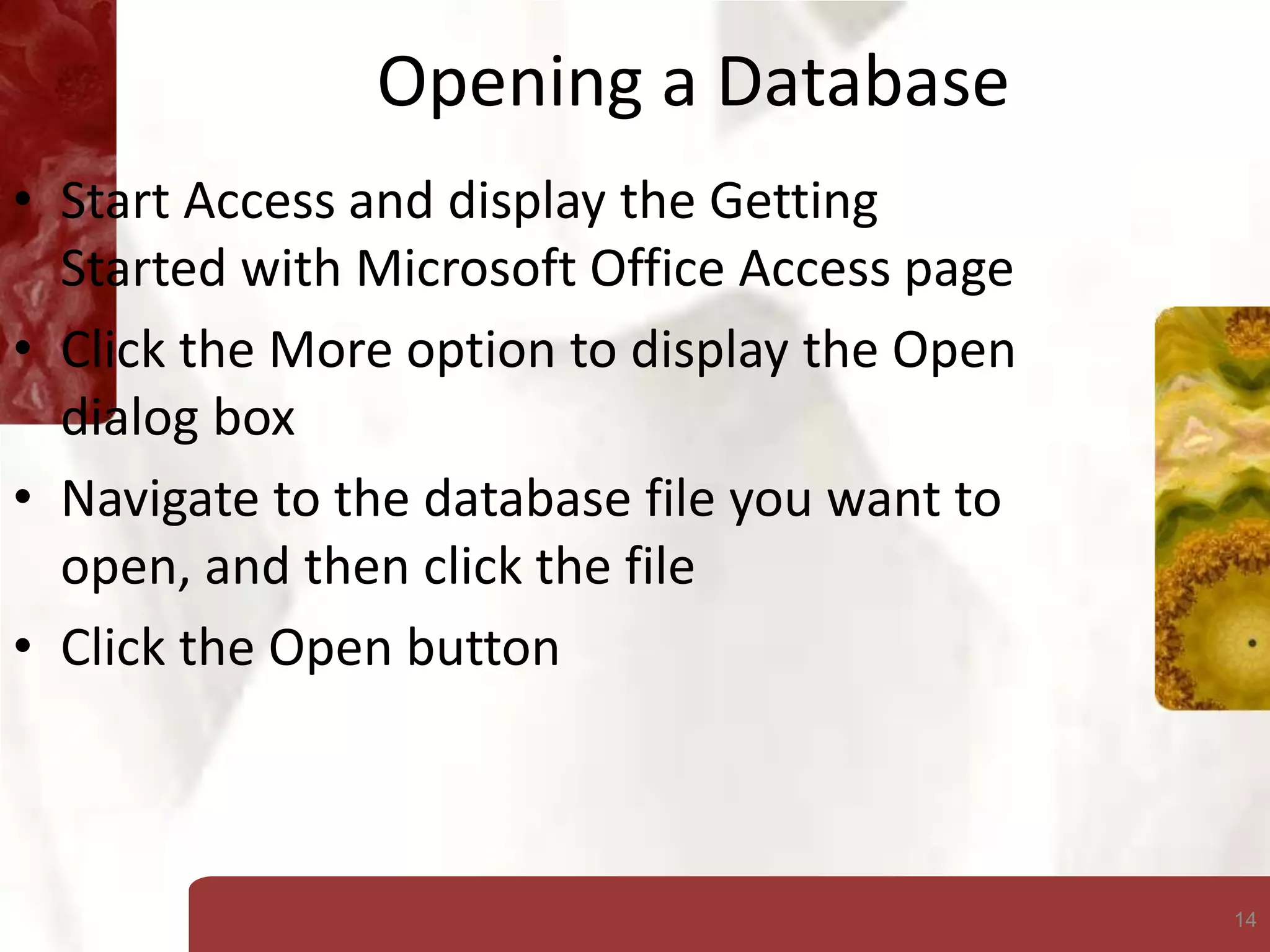 14
Opening a Database
• Start Access and display the Getting
Started with Microsoft Office Access page
• Click the More option to display the Open
dialog box
• Navigate to the database file you want to
open, and then click the file
• Click the Open button
 