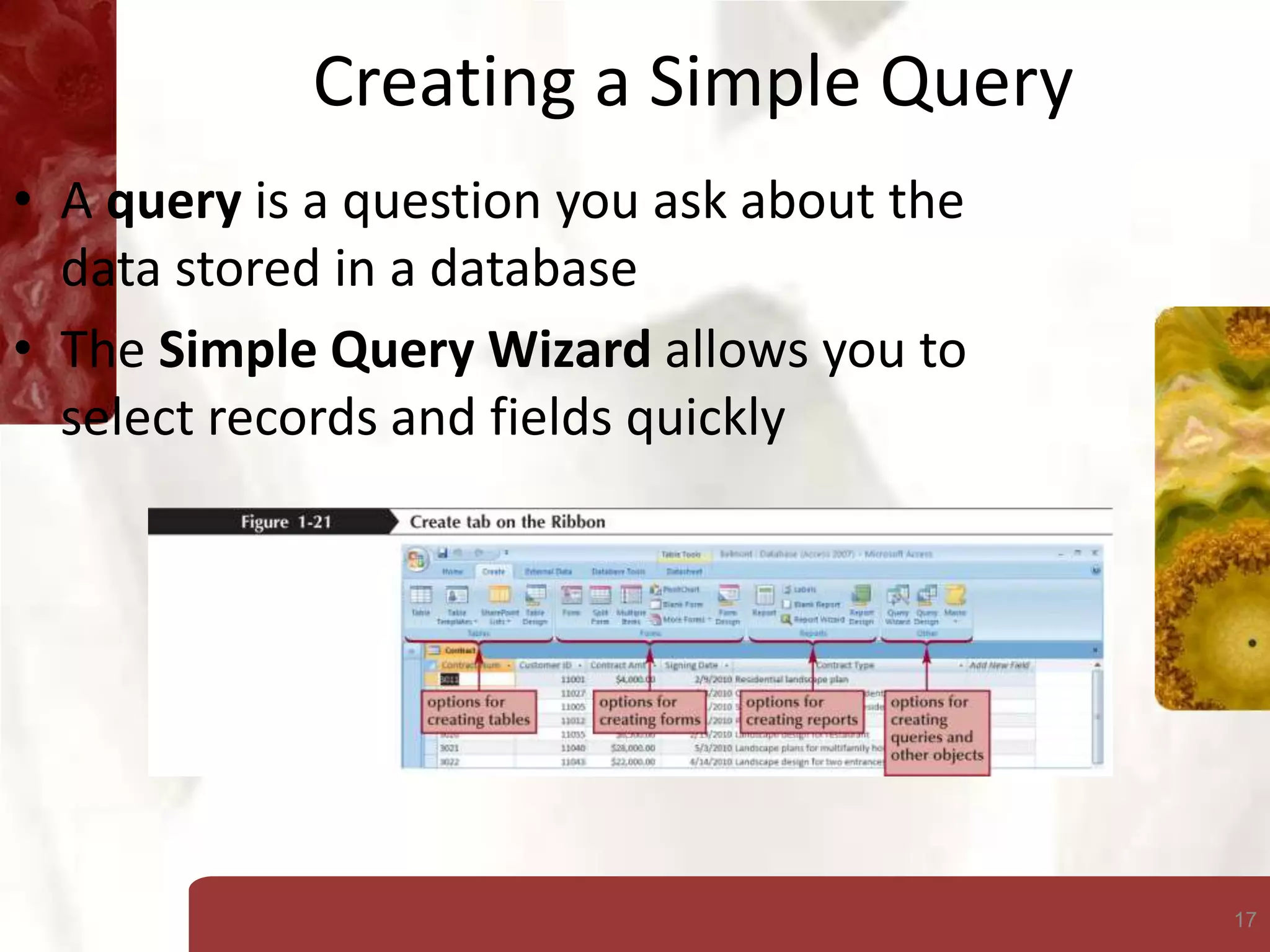17
Creating a Simple Query
• A query is a question you ask about the
data stored in a database
• The Simple Query Wizard allows you to
select records and fields quickly
 