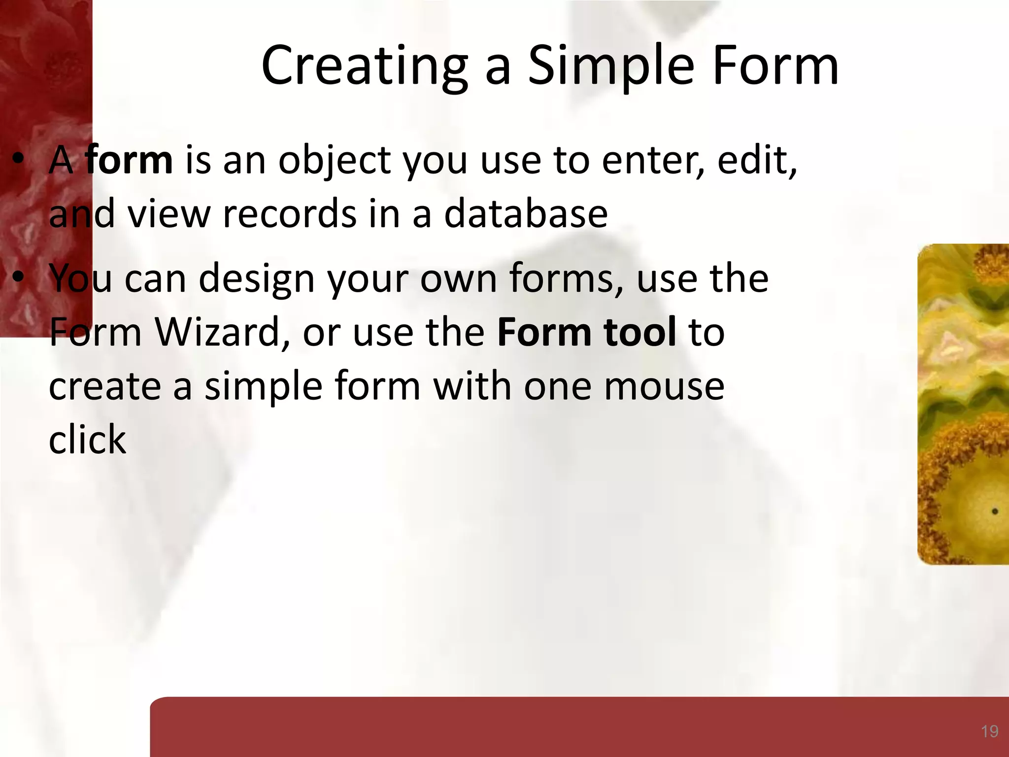 19
Creating a Simple Form
• A form is an object you use to enter, edit,
and view records in a database
• You can design your own forms, use the
Form Wizard, or use the Form tool to
create a simple form with one mouse
click
 