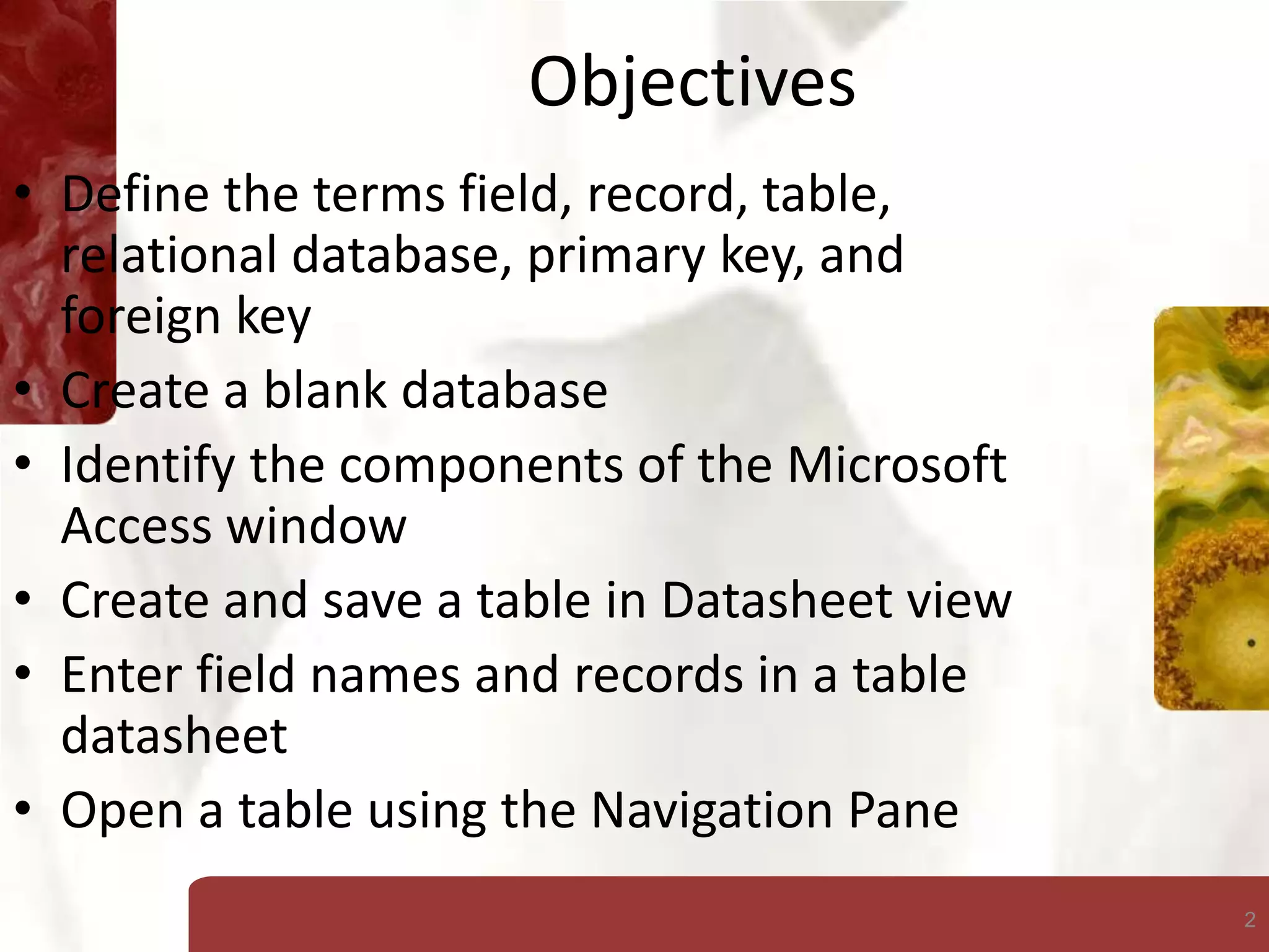 2
Objectives
• Define the terms field, record, table,
relational database, primary key, and
foreign key
• Create a blank database
• Identify the components of the Microsoft
Access window
• Create and save a table in Datasheet view
• Enter field names and records in a table
datasheet
• Open a table using the Navigation Pane
 