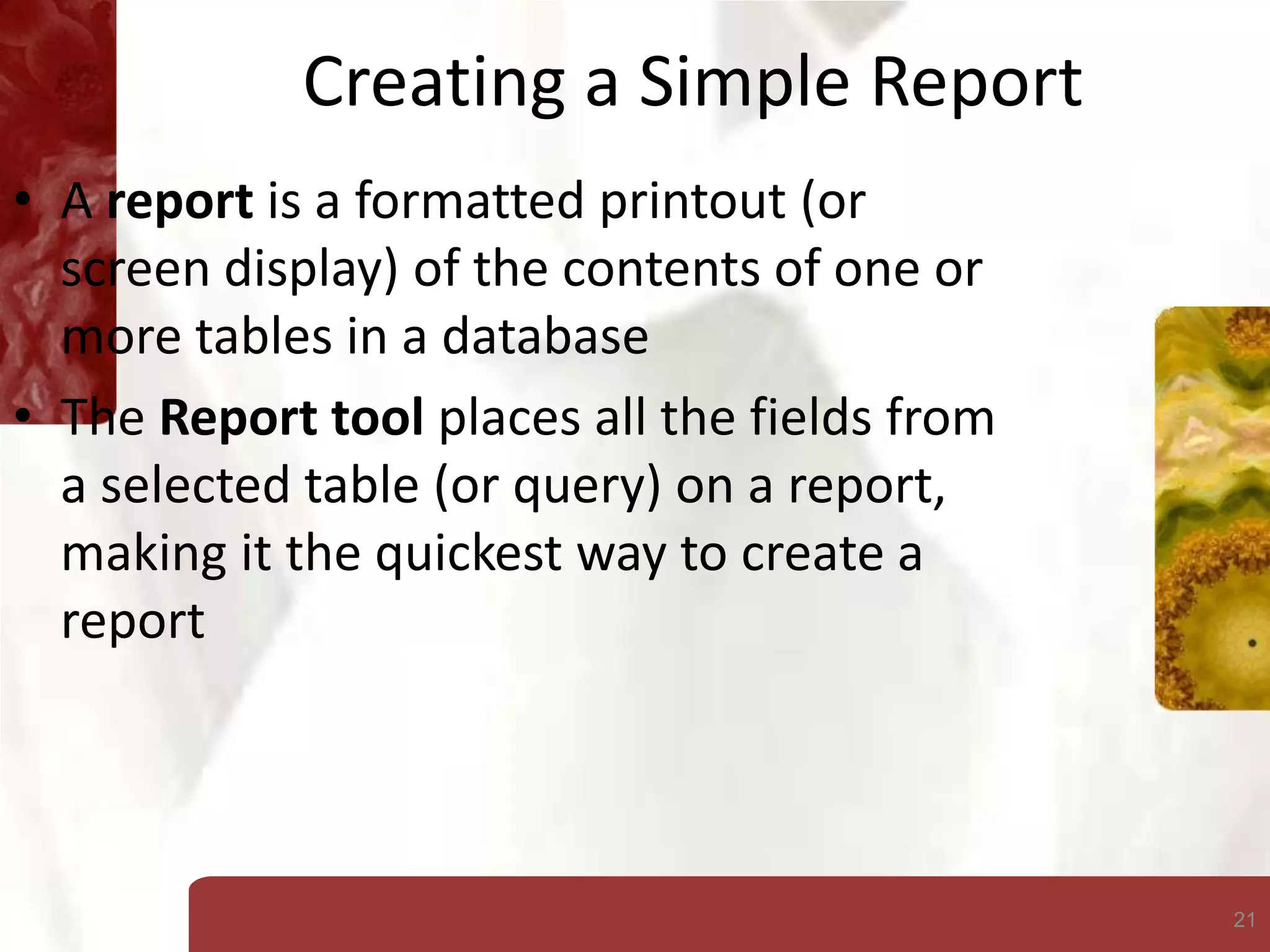 21
Creating a Simple Report
• A report is a formatted printout (or
screen display) of the contents of one or
more tables in a database
• The Report tool places all the fields from
a selected table (or query) on a report,
making it the quickest way to create a
report
 
