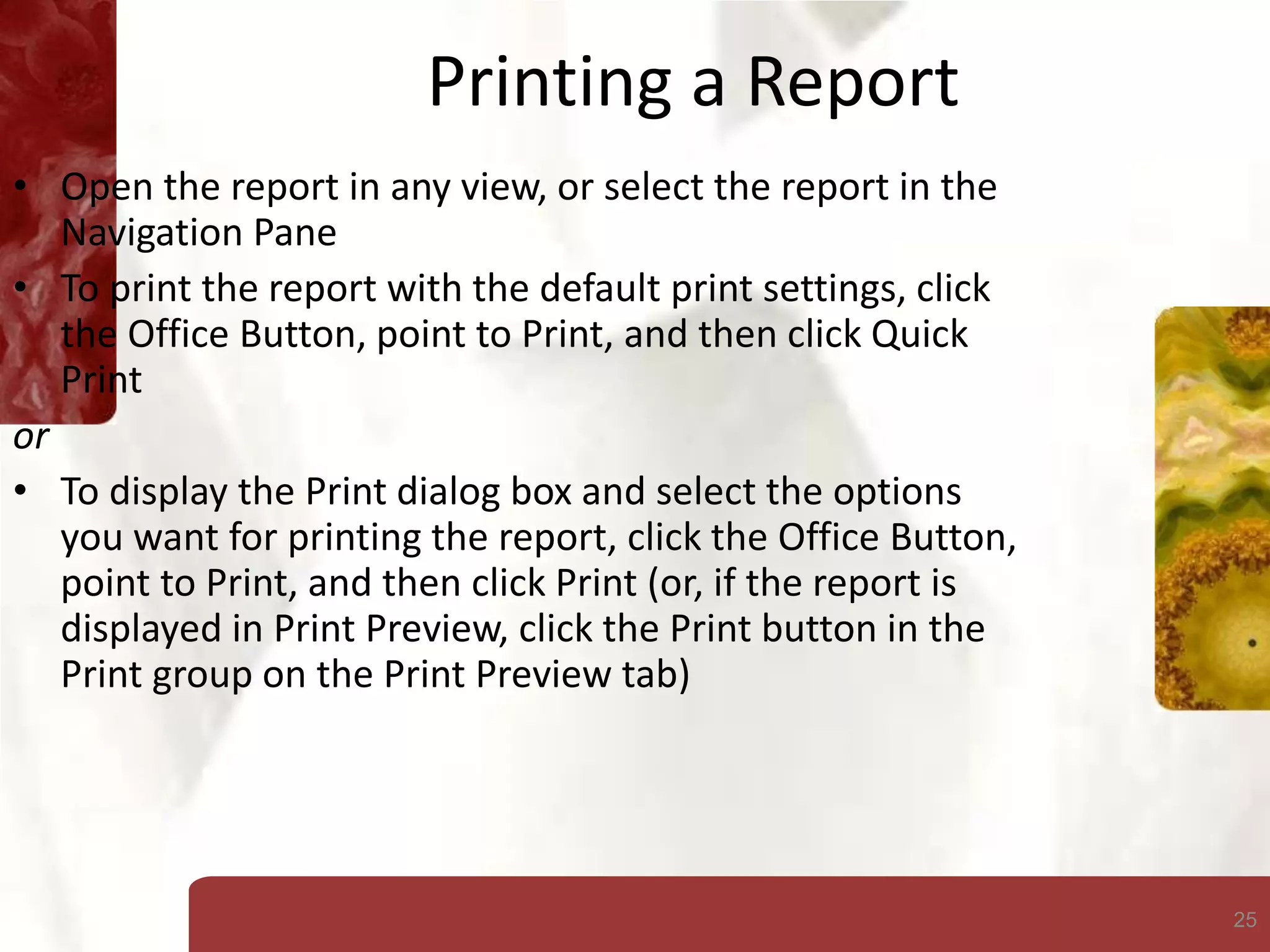 25
Printing a Report
• Open the report in any view, or select the report in the
Navigation Pane
• To print the report with the default print settings, click
the Office Button, point to Print, and then click Quick
Print
or
• To display the Print dialog box and select the options
you want for printing the report, click the Office Button,
point to Print, and then click Print (or, if the report is
displayed in Print Preview, click the Print button in the
Print group on the Print Preview tab)
 