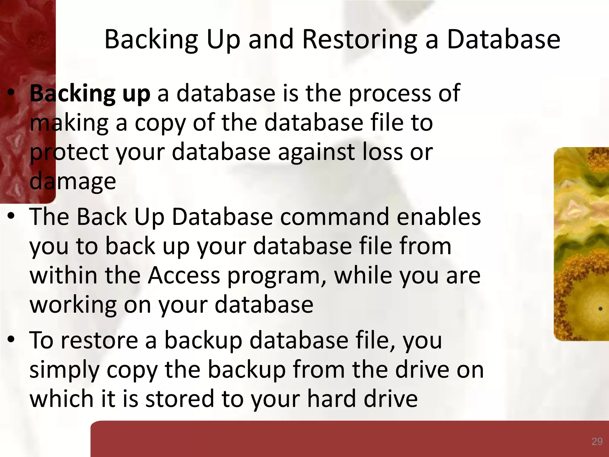 29
Backing Up and Restoring a Database
• Backing up a database is the process of
making a copy of the database file to
protect your database against loss or
damage
• The Back Up Database command enables
you to back up your database file from
within the Access program, while you are
working on your database
• To restore a backup database file, you
simply copy the backup from the drive on
which it is stored to your hard drive
 