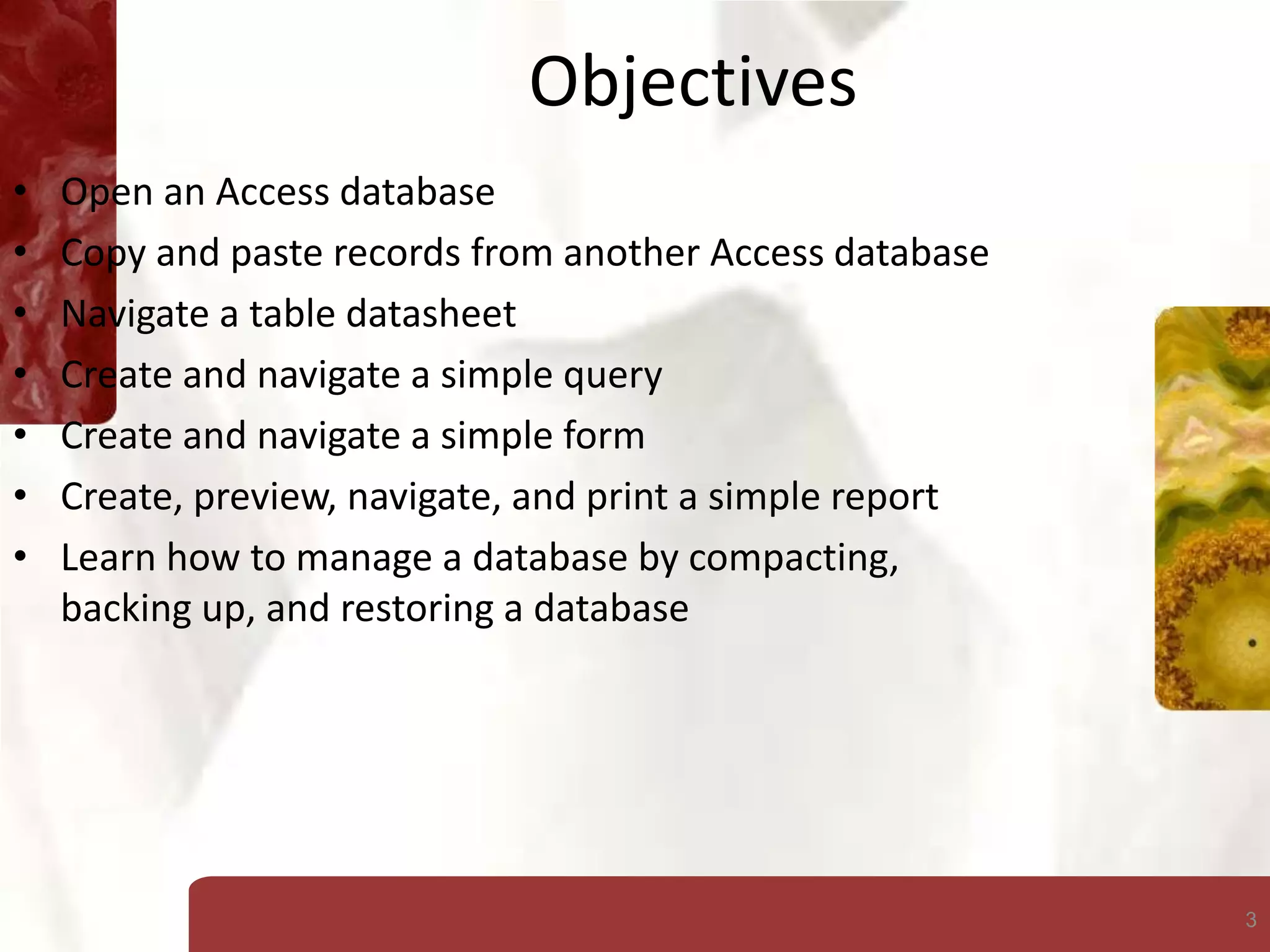 3
Objectives
• Open an Access database
• Copy and paste records from another Access database
• Navigate a table datasheet
• Create and navigate a simple query
• Create and navigate a simple form
• Create, preview, navigate, and print a simple report
• Learn how to manage a database by compacting,
backing up, and restoring a database
 