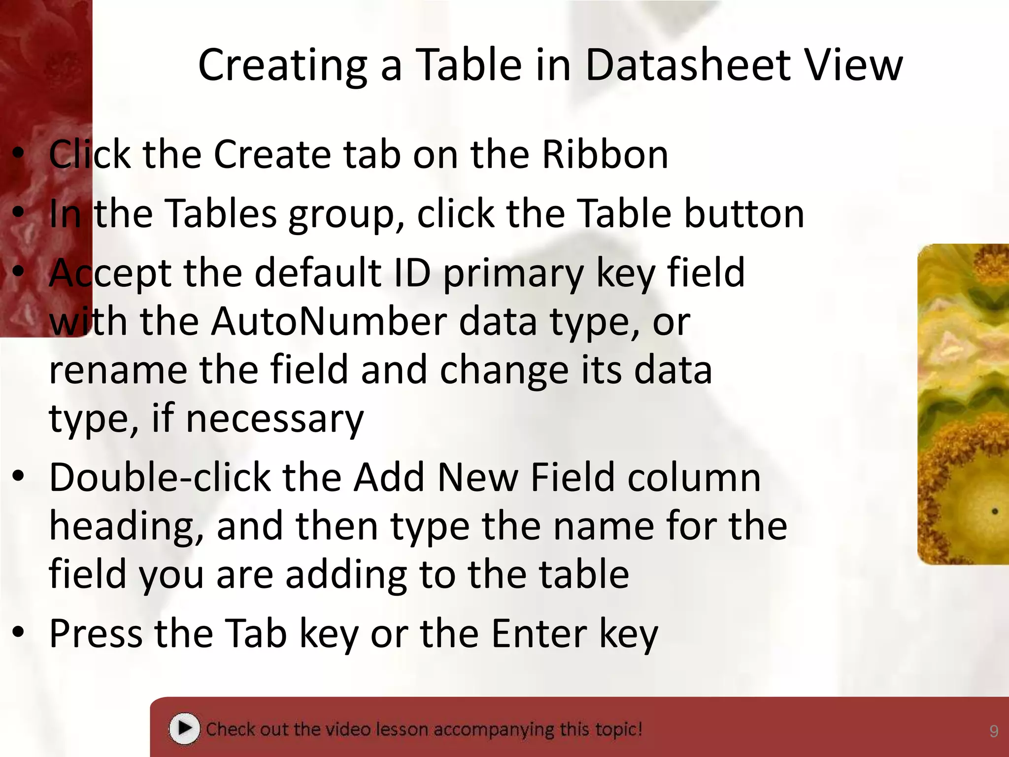 9
Creating a Table in Datasheet View
• Click the Create tab on the Ribbon
• In the Tables group, click the Table button
• Accept the default ID primary key field
with the AutoNumber data type, or
rename the field and change its data
type, if necessary
• Double-click the Add New Field column
heading, and then type the name for the
field you are adding to the table
• Press the Tab key or the Enter key
 