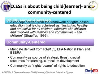 ACCESs is about being child(learner)- and
community-centered
Community-Centered
• Mandate derived from RA9155, EFA National Plan and
BESRA
• Community as source of strategic thrust, crucial
resources for learning, curriculum development
• Community as “rights-bearer” of rights to education
Child(Learner)-Centered
• A concept derived from the framework of rights-based
education that is characterized as: “inclusive, healthy
and protective for all children, effective with children,
and involved with families and communities - and
children" (Shaeffer, 1999).
ACCESs: A Community- and Child (Learner)-Centered Education System
 