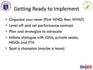 Getting Ready to Implement
• Organize your team (First WHO, then WHAT)
• Level off and set performance contract
• Plan and strategize to advocate
• Initiate dialogue with LGUs, private sector,
NGOs and PTA
• Spot a champion (maybe a team)
 