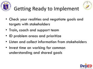 Getting Ready to Implement
• Check your realities and negotiate goals and
targets with stakeholders
• Train, coach and support team
• ID problem areas and prioritize
• Listen and collect information from stakeholders
• Invest time on working for common
understanding and shared goals
 