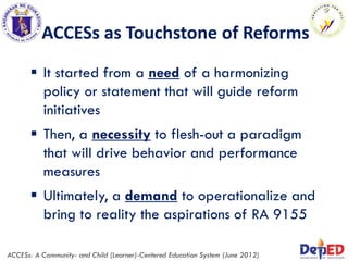 ACCESs as Touchstone of Reforms
 It started from a need of a harmonizing
policy or statement that will guide reform
initiatives
 Then, a necessity to flesh-out a paradigm
that will drive behavior and performance
measures
 Ultimately, a demand to operationalize and
bring to reality the aspirations of RA 9155
ACCESs: A Community- and Child (Learner)-Centered Education System (June 2012)
 