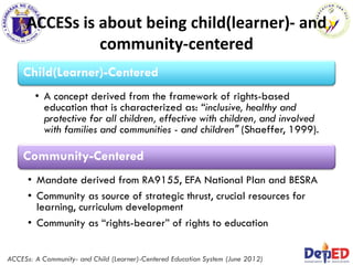 ACCESs is about being child(learner)- and
community-centered
Community-Centered
• Mandate derived from RA9155, EFA National Plan and BESRA
• Community as source of strategic thrust, crucial resources for
learning, curriculum development
• Community as “rights-bearer” of rights to education
Child(Learner)-Centered
• A concept derived from the framework of rights-based
education that is characterized as: “inclusive, healthy and
protective for all children, effective with children, and involved
with families and communities - and children" (Shaeffer, 1999).
ACCESs: A Community- and Child (Learner)-Centered Education System (June 2012)
 