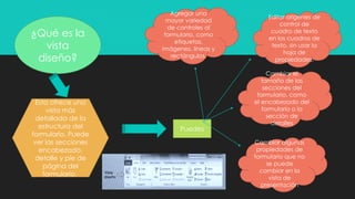 ¿Qué es la
vista
diseño?
Esta ofrece una
vista más
detallada de la
estructura del
formulario. Puede
ver las secciones
encabezado,
detalle y pie de
página del
formulario.
Puedes
Agregar una
mayor variedad
de controles al
formulario, como
etiquetas,
imágenes, líneas y
rectángulos.
Editar orígenes de
control de
cuadro de texto
en los cuadros de
texto, sin usar la
hoja de
propiedades.
Cambiar el
tamaño de las
secciones del
formulario, como
el encabezado del
formulario o la
sección de
detalles
Cambiar algunas
propiedades de
formulario que no
se puede
cambiar en la
vista de
presentación
 